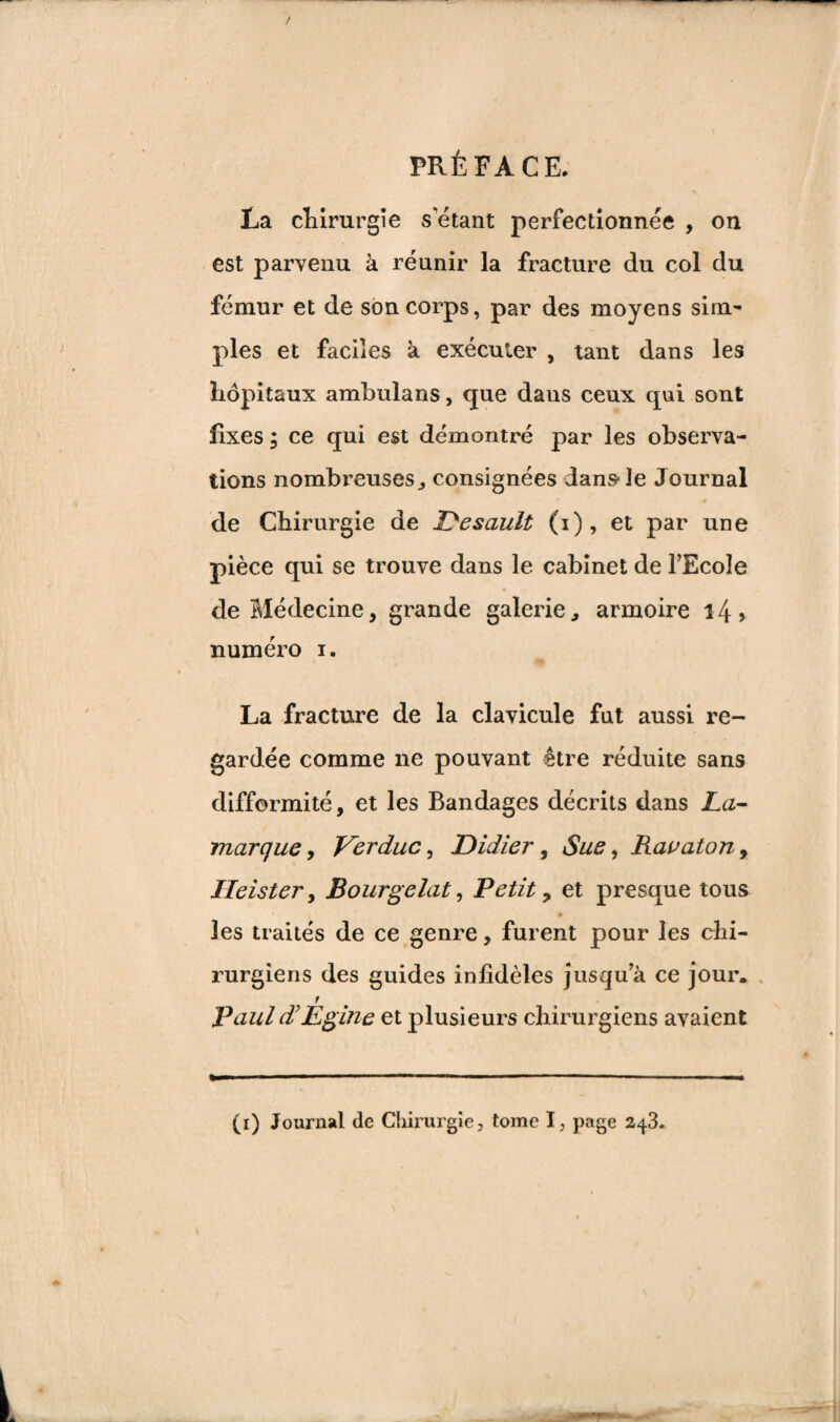 La chirurgie s étant perfectionnée , on est parvenu à réunir la fracture du col du fémur et de son corps, par des moyens sim¬ ples et faciles à exécuter , tant dans les hôpitaux ambulans, que daus ceux qui sont fixes ; ce qui est démontré par les observa¬ tions nombreuses ^ consignées dans1 Je Journal de Chirurgie de Desault (i), et par une pièce qui se trouve dans le cabinet de l’Ecole % de Médecine, grande galerie., armoire i4> numéro i. La fracture de la clavicule fut aussi re¬ gardée comme ne pouvant être réduite sans difformité, et les Bandages décrits dans La- marque , Ver duc, Didier, Sue, Ravatony Ileister, Bourgelat, Petit, et presque tous • i • les traités de ce genre, furent pour les chi¬ rurgiens des guides infidèles jusqu’à ce jour. r Pauld’Egine et plusieurs chirurgiens avaient (i) Journal de Chirurgie, tome I, page 243.
