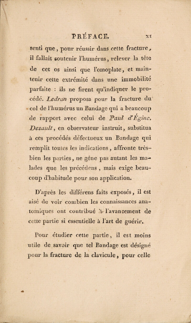 senti que, pour réussir dans cette fracture * il fallait soutenir l’humérus, relever la tête de cet os ainsi que l’omoplate, et main¬ tenir cette extrémité dans une immobilité parfaite : ils ne firent qu’indiquer le pro¬ cédé. Ledran proposa pour la fracture du col de lliumérus un Bandage qui a beaucoup .r de rapport avec celui de Paul d’Eginc* Desault , en observateur instruit, substitua à ces procédés défectueux un Bandage qui remplit toutes les indications, affronte très- bien les parties, ne gène pas autant les ma¬ lades que les précédons , mais exige beau¬ coup d’habitude pour son application. D’après les différons faits exposés, il est aisé de voir combien les connaissances ana¬ tomiques ont contribué V l'avancement de cette partie si essentielle à l’art de guérir* Pour étudier cette partie, il est moins utile de savoir que tel Bandage est désigné pour la fracture de la clavicule 9 pour celle