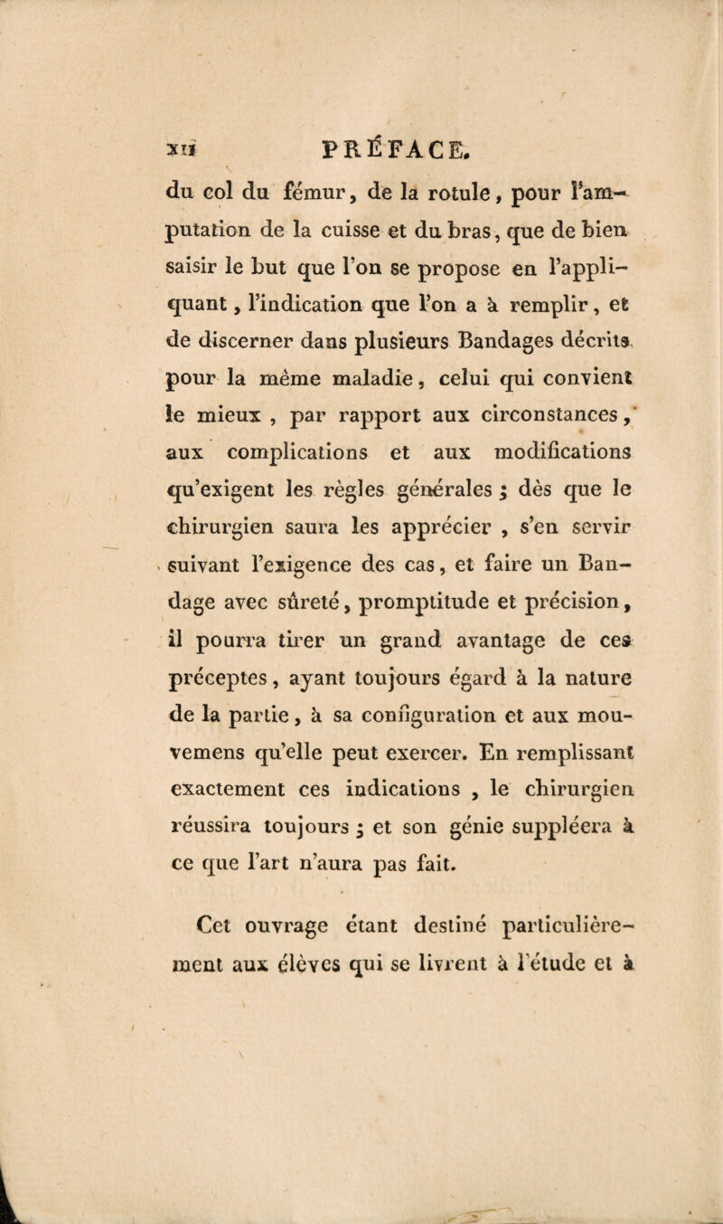 XI* PRÉFACE. du col du fémur, de la rotule, pour î arn- putation de la cuisse et du bras, que de bien saisir le but que l’on se propose en l’appli¬ quant , l’indication que l’on a k remplir, et de discerner dans plusieurs Bandages décrits pour la meme maladie, celui qui convient le mieux , par rapport aux circonstances, aux complications et aux modifications qu’exigent les règles générales ; dès que le chirurgien saura les apprécier , s’en servir . suivant l’exigence des cas, et faire un Ban¬ dage avec sûreté, promptitude et précision, il pourra tirer un grand avantage de ce» préceptes, ayant toujours égard à la nature de la partie, à sa configuration et aux mou- vemens quelle peut exercer. En remplissant exactement ces indications , le chirurgien réussira toujours • et son génie suppléera à ce que l’art n’aura pas fait. Cet ouvrage étant destiné particulière¬ ment aux élèves qui se livrent à l’étude et à