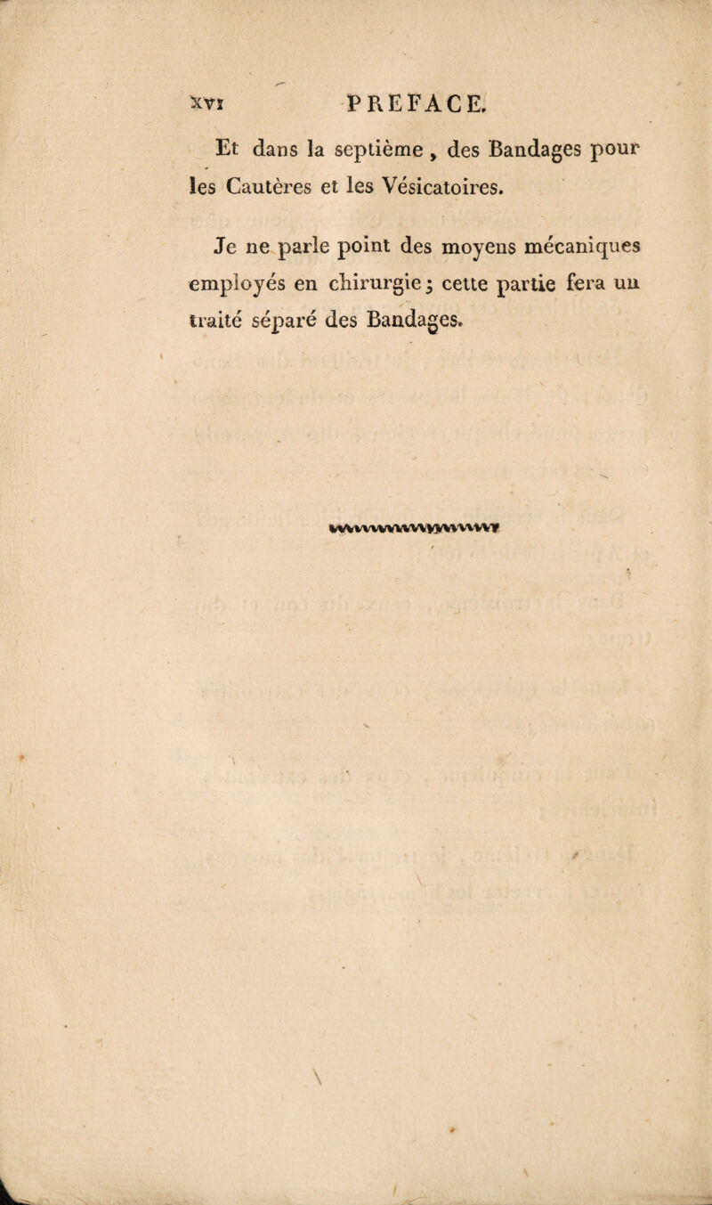 *Vî PREFACE, Et dans la septième , des Bandages pour les Cautères et les Vésicatoires. Je ne parle point des moyens mécaniques employés en chirurgie 3 cette partie fera un traité séparé des Bandages. WVWWVWWVVÎ^WWWf
