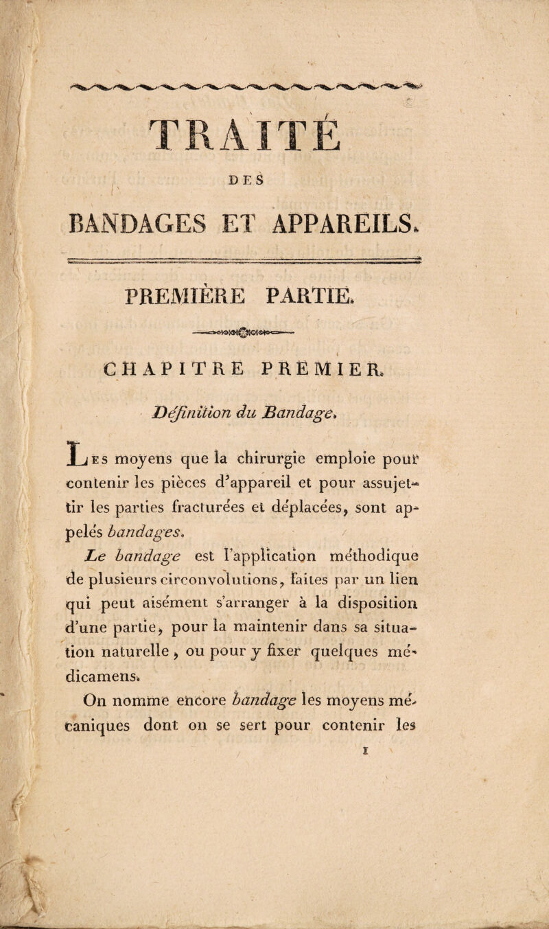 TRAITÉ DES . . I ' \ ; BANDAGES ET APPAREILS, PREMIÈRE PARTIE. CHAPITRE PREMIER. Définition du Bandage» T j es moyens que la chirurgie emploie pour contenir les pièces cPappareil et pour assujet-* tir les parties fracturées et déplacées> sont ap¬ pelés bandages, Le bandage est l’application méthodique de plusieurs circonvolutions, faites par un lien qui peut aisément s’arranger à la disposition d’une partie * pour la maintenir dans sa situa¬ tion naturelle > ou pour y fixer quelques mé- dicamens. On nomme encore bandage les moyens mé> taniques dont on se sert pour contenir les ï /
