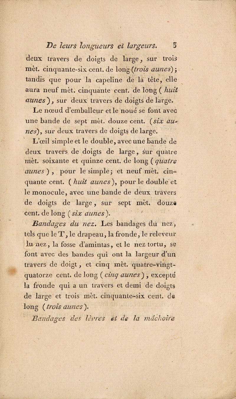 V 5 De leurs longueurs el largeurs* deux travers de doigts de large^ sur trois met. cinquante-sixcent.de long (trois aunes), tandis que pour la capeline de la tête, elle aura neuf met. cinquante cent, de long ( huit aunes), sur deux travers de doigts de large. Le nœud d’emballeur elle noue se font avec une bande de sept met. douze cent, (six au- nés), sur deux travers de doigts de large. L’œil simple et le double, avec une bande de deux travers de doigts de large, sur quatre mèt. soixante et quinze cent, de long ( quatre aunes) , pour le simple; et neuf mèt. cin¬ quante cent. ( huit aunes), pour le double et le monocule, avec une bande de deux travers de doigts de large, sur sept mèt. douz® cent, de long ( six aunes ). Bandages du nez. Les bandages du nez, tels que le le drapeau, la fronde, le releveur lu nez, la fosse d’amintas, et le nez tortu, se font avec des bandes qui ont la largeur d’un travers de doigt, et cinq mèt. quatre-vingt- quatorze cent, de long ( cinq aunes) , excepté la fronde qui a un travers et demi de doigts de large et trois mèt. cinquante-six cent, de long ( trois aunes ). Bandages des terres el de la mâchoire {