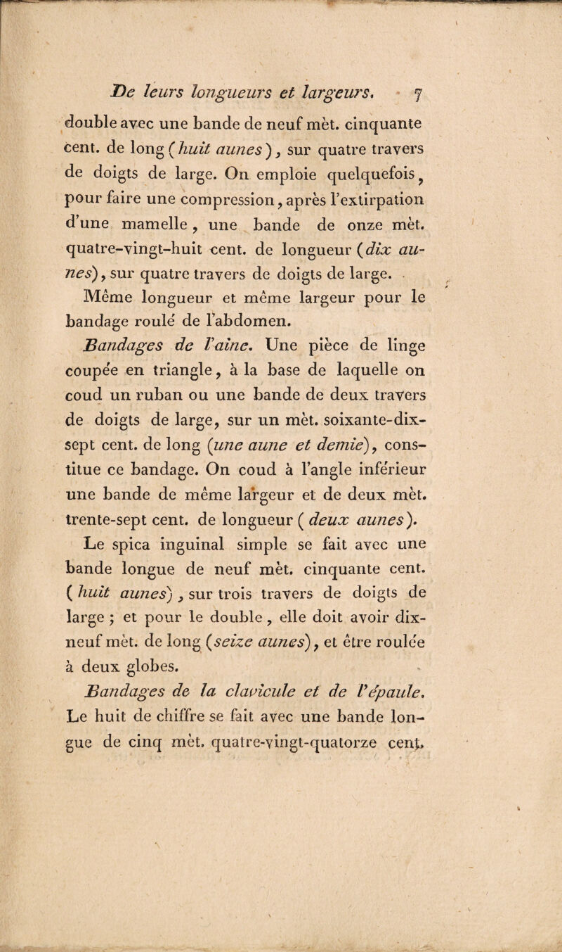 double avec une bande de neuf met. cinquante cent, de long ( huit aunes ) , sur quatre travers de doigts de large. On emploie quelquefois pour faire une compression, après l’extirpation d’une mamelle , une bande de onze met. quatre-vingt-huit cent, de longueur {dix au¬ nes), sur quatre travers de doigts de large. Même longueur et même largeur pour le bandage roule de l’abdomen. Bandages de Vaine. Une pièce de linge coupée en triangle, à la base de laquelle on coud un ruban ou une bande de deux travers de doigts de large, sur un met. soixante-dix- sept cent, de long (ime aune et demie), cons¬ titue ce bandage. On coud à l’angle inférieur une bande de même largeur et de deux met. trente-sept cent, de longueur ( deux aunes). Le spica inguinal simple se fait avec une bande longue de neuf met. cinquante cent. ( huit aunes) , sur trois travers de doigts de large ; et pour le double , elle doit avoir dix- neuf met. de long (seize aunes), et être roulée à deux globes. Bandages de la clavicule et de Vépaule. Le huit de chiffre se fait avec une bande lon¬ gue de cinq met, quatre-vingt-quatorze cenj.
