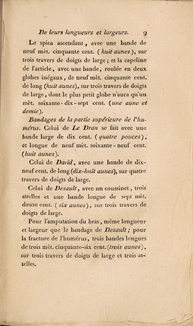•À-'' Le spica ascendant , avec une bande de neuf met. cinquante cent, (huit aunes), sur trois travers de doigts de large ; et la capeline de l’article, avec une bande , roulëe en deux globes inégaux, de neuf met. cinquante cent, de long (huit aunes), sur trois travers de doigts de large, dont le plus petit globe n’aura qu’un met. soixante-dix-sept cent. (une aune et demie). Bandages de la partie supérieure de Vhu¬ mérus. Celui de Le Dr an se fait avec une bande large de dix cent. (quatre pouces), et longue de neuf mèt. soixante - neuf cent, (huit dunes). Celui de David, avec une bande de dix- neuf cent, de long (dix-huit aunes), sur quatre travers de doigts de large. Celui de Desault, avec un coussinet, trois attelles et une bande longue de sept mèt. douze cent. ( six aunes), sur trois travers de doigts de large. Pour l’amputation du bras, même longueur et largeur que le bandage de Desault ; pour la fracture de l’hume'rus, trois bandes longues de trois mèt. cinquante-six cent.(trois aunes), sur trois travers de doigts dé large et trois at-« telles.