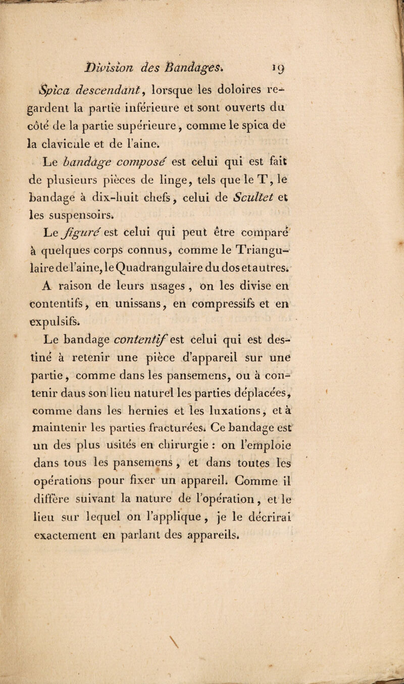 Spica descendant, lorsque les doloires re¬ gardent la partie inférieure et sont ouverts du côté de la partie supérieure , comme le spica de la clavicule et de Faine. Le bandage composé est celui qui est fait de plusieurs pièces de linge, tels que le T, le bandage à dix-huit chefs, celui de Scultet et les suspensoirs* Le figuré est celui qui peut être comparé à quelques corps connus * comme le Triangu¬ laire de laine, le Quadrangulaire du dos etautres* A raison de leurs usages , on les divise en contentifs, en unissans, en compressifs et en expulsifs. Le bandage contentif est celui qui est des¬ tiné à retenir une pièce d’appareil sur une partie* comme dans les pansemens, ou à con¬ tenir daus son lieu naturel les parties déplacées, comme dans les hernies et les luxations, et à maintenir les parties fracturées* Ce bandage est un des plus usités en chirurgie : on l’emploie dans tous les pansemens , et dans toutes les opérations pour fixer un appareil* Comme il diffère suivant la nature de l’opération, et le lieu sur lequel on l’applique, je le décrirai exactement en parlant des appareils*