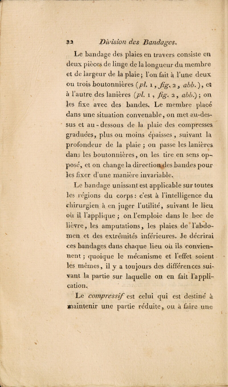Le bandage des plaies en travers consiste en deux pièces de linge de la longueur du membre et de largeur de la plaie; l’on fait à l’une deux ou trois boutonnières (pi. i , fig. 2 , abb. ), et à l’autre des lanières (pi. 1 , fig. 2 , abb.) ; on les fixe avec des bandes. Le membre placé dans une situation convenable, on met au-des¬ sus et au - dessous de la plaie des compresses graduées, plus ou moins épaisses , suivant la profondeur de la plaie ; on passe les lanières dans les boutonnières, on les tire en sens op¬ posé, et on change la direction des bandes pour les fixer d’une manière invariable. Le bandage unissant est applicable sur toutes les régions du corps : c’est à l’intelligence du chirurgien à en juger Futilité, suivant le lieu ou il l’applique ; on l’emploie dans le bec de lièvre, les amputations, les plaies de l’abdo¬ men et des extrémités inférieures. Je décrirai ces bandages dans chaque lieu ou ils convien¬ nent ; quoique le mécanisme et l’effet soient - les mêmes, il y a toujours des différences sui¬ vant la partie sur laquelle on en fait l’appli¬ cation. Le compressif est celui qui est destiné à maintenir une partie réduite, ou à faire une