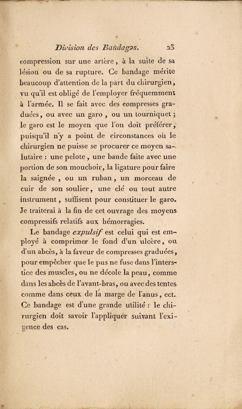 compression sur une artère , à la suite de sa lésion ou de sa rupture. Ce bandage mérite beaucoup d’attention de la part du chirurgien, vu qu’il est obligé de l’employer fréquemment à l’armée^ Il se fait avec des compresses gra¬ duées , ou avec un garo , ou un tourniquet \ le garo est le moyen que l’on doit préférer, puisqu’il n’y a point de circonstances où le chirurgien ne puisse se procurer ce moyen sa¬ lutaire : une pelote , une bande faite avec une portion de son mouchoir, la ligature pour faire la saignée , ou un ruban , un morceau de cuir de son soulier, une clé ou tout autre instrument, suffisent pour constituer le garo. Je traiterai à la fin de cet ouvrage des moyens compressifs relatifs aux hémorragies. Le bandage expulsif est celui qui est em¬ ployé à comprimer le fond d’un ulcère, ou d’un abcès, à la faveur de compresses graduées, pour empêcher que le pus ne fuse dans l’inters¬ tice des muscles, ou ne décole la peau, comme dans les abcès de l’avant-bras, ou avec des tentes comme dans ceux de la marge de l’anus, ect» Ce bandage est d’une grande utilité : le chi¬ rurgien doit savoir l’appliquer suivant l’exi¬ gence des cas.
