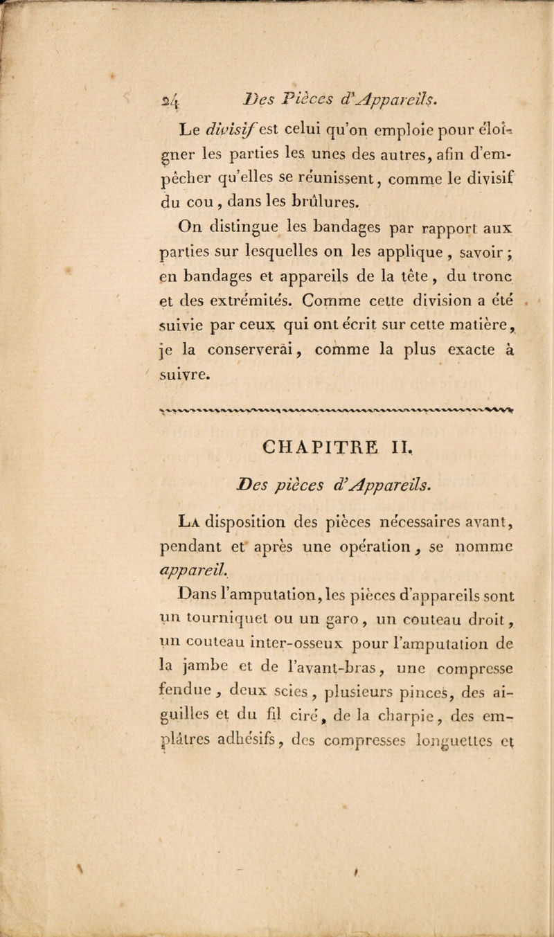 $4 Pièces cFAppareils. Le divisif est celui qu’on emploie pour ëloL gner les parties les. unes des autres, afin d’em¬ pêcher qu’elles se réunissent, comme le divisif du cou , dans les brûlures. On distingue les bandages par rapport aux parties sur lesquelles on les applique , savoir ; en bandages et appareils de la tête, du tronc et des extre'mites. Comme cette division a ëtë suivie par ceux qui ont écrit sur cette matière, je la conserverai, comme la plus exacte à suivre. i CHAPITRE IL Des pièces d’Appareils. La disposition des pièces nécessaires avant, pendant et après une operation , se nomme appareil. Dans l’amputation, les pièces d’appareils sont un tourniquet ou un garo, un couteau droit, un couteau inter-osseux pour l'amputation de la jambe et de l’avant-bras, une compresse fendue, deux scies, plusieurs pinces, des ai¬ guilles et du fil cire, de la charpie, des em¬ plâtres adhésifs, des compresses longuettes et t