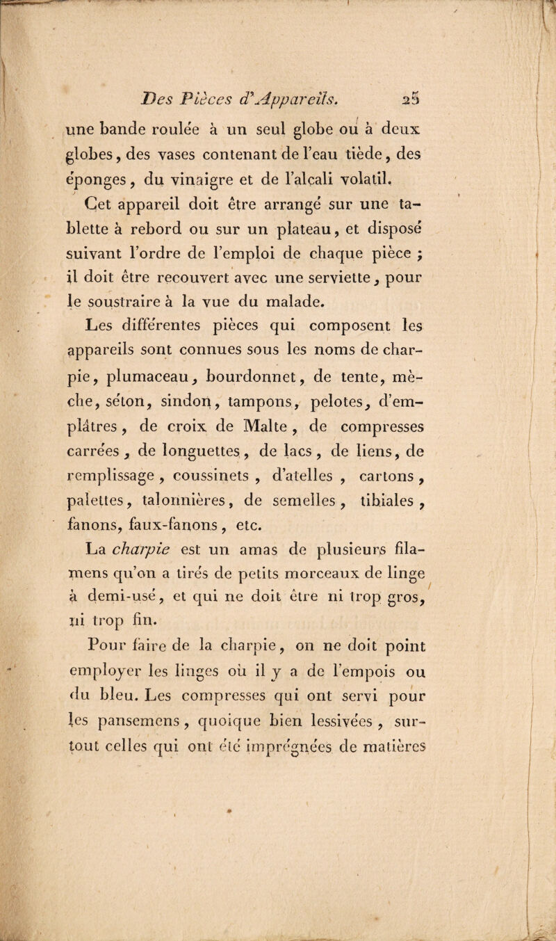 une bande roulée à un seul globe ou à deux globes, des vases contenant de l’eau tiède, des épongés , du vinaigre et de l’alçali volatil, Çet appareil doit être arrange sur une ta¬ blette à rebord ou sur un plateau , et disposé suivant l’ordre de l’emploi de chaque pièce j il doit être recouvert avec une serviette , pour le soustraire à la vue du malade. Les différentes pièces qui composent les appareils sont connues sous les noms de char¬ pie, plumaceau, bourdonnet, de tente, mè¬ che, séton, sindon, tampons, pelotes, d’em¬ plâtres , de croix de Malte , de compresses carrées , de longuettes, de lacs, de liens, de remplissage , coussinets , d’atelles , cartons , palettes, talonnières, de semelles, tibiales, fanons, faux-fanons, etc. La charpie est un amas de plusieurs fila¬ nt ens qu’on a tirés de petits morceaux de linge à demi-usé, et qui ne doit être ni trop gros, ni trop fin. Pour faire de la charpie , on ne doit point employer les linges ou il y a de l’empois ou du bleu. Les compresses qui ont servi pour les pansemens, quoique bien lessivées , sur¬ tout celles qui ont été imprégnées de matières