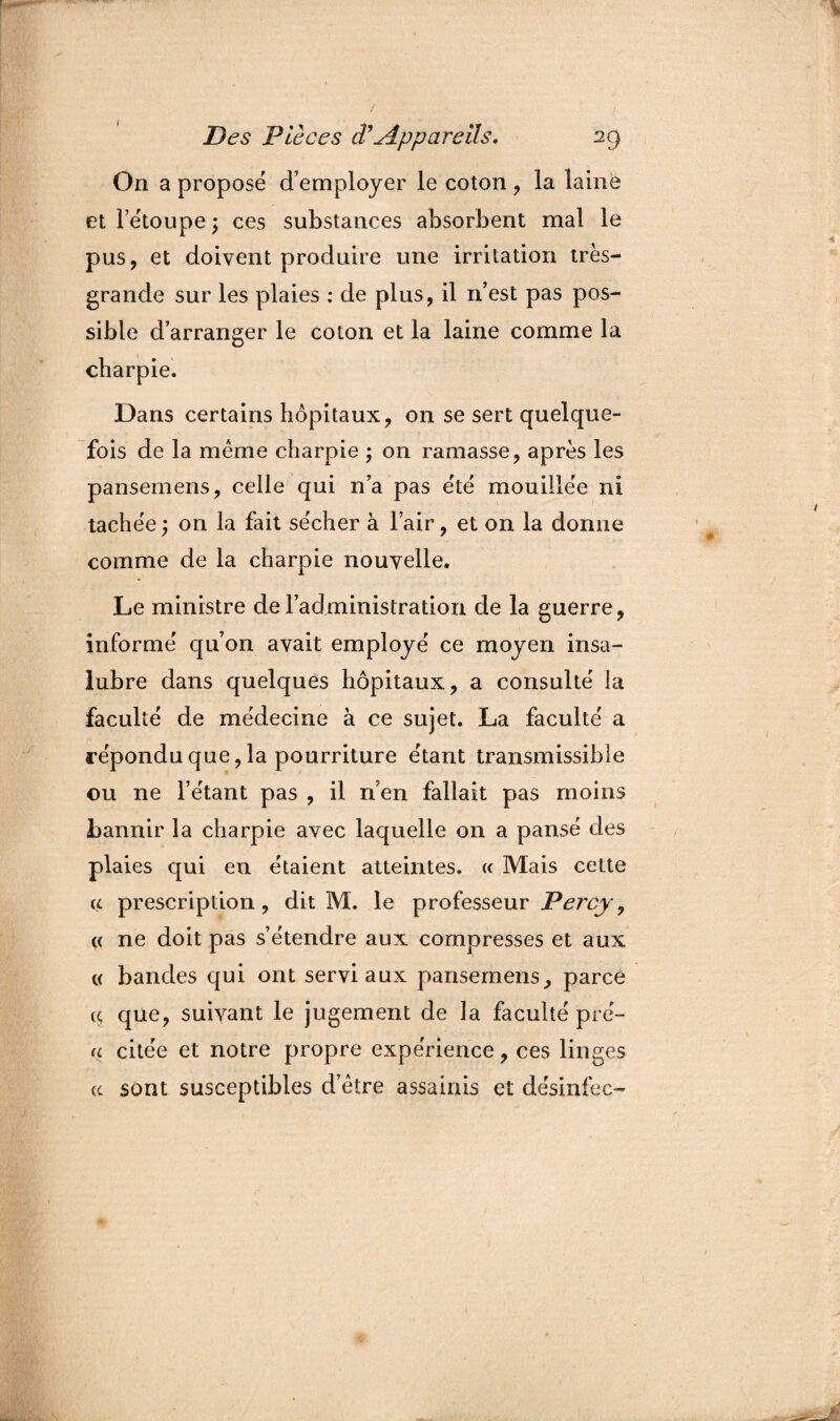 / Des Pièces <ïAppareils. 2g On a proposé d’employer le coton , la laine et l’étoupe ; ces substances absorbent mal le pus, et doivent produire une irritation très- grande sur les plaies : de plus, il n’est pas pos¬ sible d’arranger le coton et la laine comme la charpie. Dans certains hôpitaux, on se sert quelque¬ fois de la meme charpie ; on ramasse, après les pansemens, celle qui n’a pas été mouillée ni tachée ; on la fait sécher à l’air, et on la donne comme de la charpie nouvelle. Le ministre de l’administration de la guerre, informé qu’on avait employé ce moyen insa¬ lubre dans quelques hôpitaux, a consulté la faculté de médecine à ce sujet. La faculté a répondu que, la pourriture étant transmissible ou ne l’étant pas , il n'en fallait pas moins bannir la charpie avec laquelle on a pansé des plaies qui en étaient atteintes. « Mais cette a prescription, dit M. le professeur Percy, « ne doit pas s’étendre aux compresses et aux c( bandes qui ont servi aux pansemens, parce ç que, suivant le jugement de la faculté pré- (c citée et notre propre expérience, ces linges te sont susceptibles d’être assainis et désinfec-