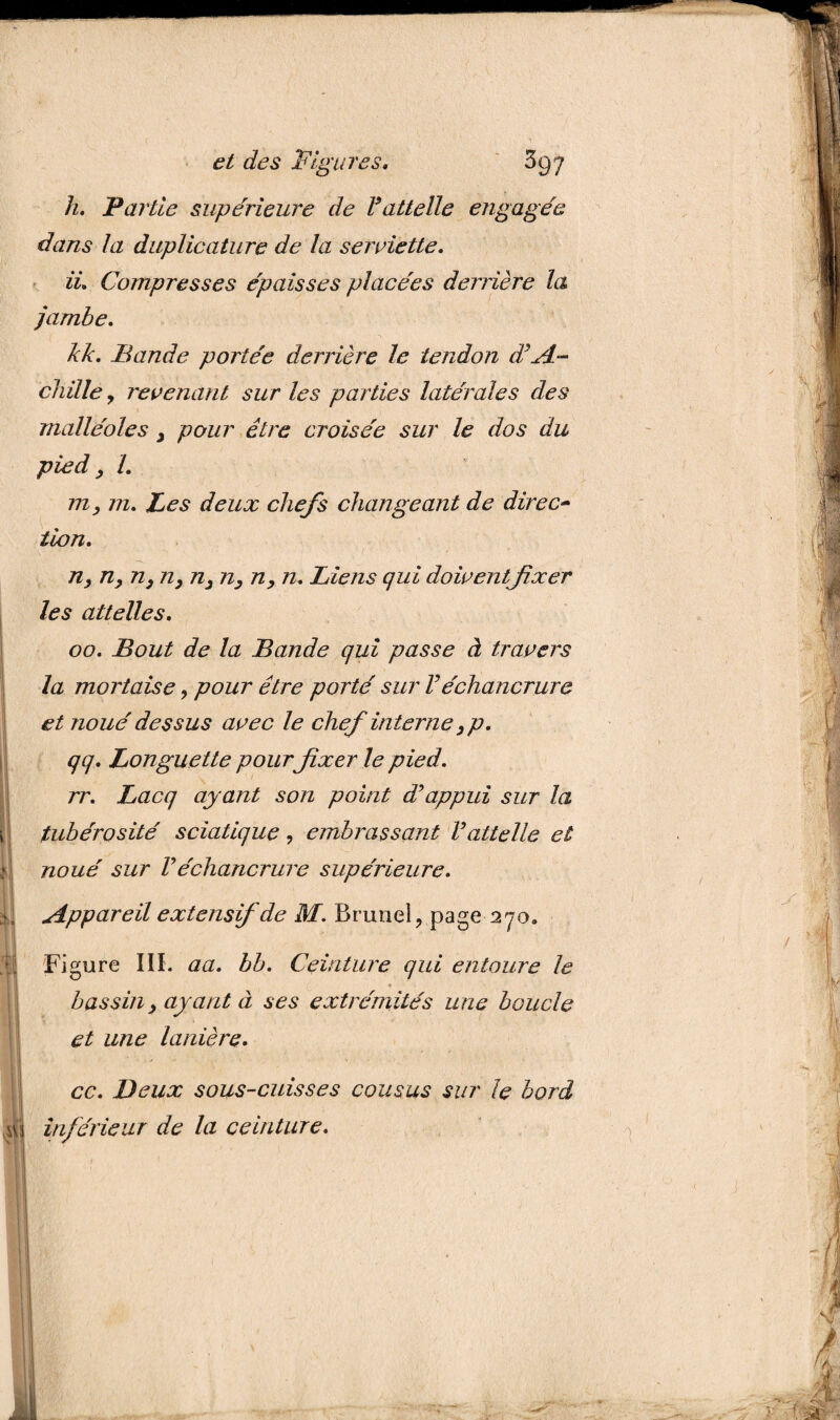 h. Partie supérieure de Fattelle engagée dans la duplicature de la serviette. IL Compresses épaisses placées derrière la jambe. kk. Bande portée derrière le tendon d’A¬ chille y revenant sur les parties latérales des malléoles 3 pour être croisée sur le dos du pied, L m, 772. Les deux chefs changeant de direct tion. n, n, n, n, n3 n, n, n. Liens qui doiventfixer les attelles. 00. Bout de la Bande qui passe à travers la mortaise , pour être porté sur Véchancrure et noué dessus avec le chef interne,p. qq. Longuette pour fixer le pied. rr. Lacq ayant son point d’appui sur la tubérosité sciatique, embrassant Vattelle et noué sur Véchancrure supérieure. Appareil extensif de M. Brunei, page 270. Figure III. aa. bb. Ceinture qui entoure le bassin > ayant à ses extrémités une boucle et une lanière. ce. Deux sous-cuisses cousus sur le bord inférieur de la ceinture.