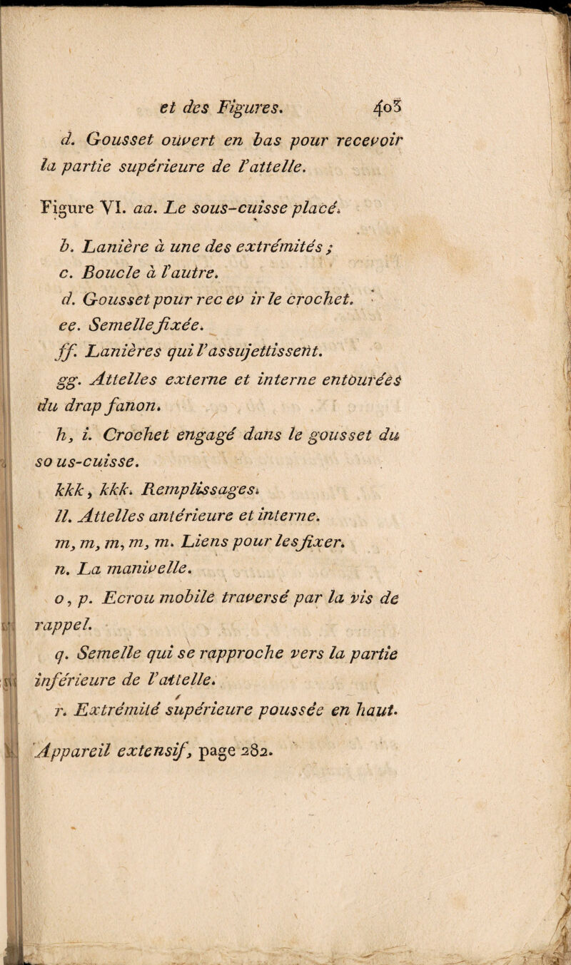 . * . Gousset ouvert en bas pour recevoir la partie supérieure de Vattelle. Figure VI. aa. Le souS-cuisse placé* Z>. Lanière à une des extrémités ; c. Boucle à T autre. d. Gousset pour rec ev ir le crochet, ee. Semellefixée. ff. Lanières qui T assujettissent, gg. Attelles externe et interne entourées du drap fanon* h, i. Crochet engagé dans le gousset du so us-cuisse. kkk* kkk* Remplis s âge Si U. Attelles antérieure et interne. m, m, m, m, m* Liens pour les fixer. pi o n, La manivelle. o, p. Ecrou mobile traversé par la vis de rappel. q. Semelle qui se rapproche vers la partie inférieure de Vattelle* r* Extrémité supérieure poussée en haut• : Appareil extensif, page 282.