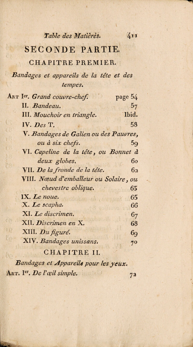 1 \ Table des Matières. 4** SECONDE PARTIE. CHAPITRE PREMIER. Bandages et appareils de la tête et des tempes. Art Ier. Grand couvre-chef. page 54 II. Bandeau. 57 III. Mouchoir en triangle. Ibid. IV. Des T. 58 Y. Bandages de Galien ou des Pauvres> ou à six chefs. 59 VI. Capeline de la tête, ou Bonnet à deux globes, 60 VII. De la fronde de la tête. 62 VIII. Nœud diemballeur ou Solaire, ou chevestre oblique• 63 IX. Le noue. 65 X. Le scapha. 66 XI. Le discrimen. 67 XII. Discrimen en X. 68 XIII. Du figuré. 69 XIV. Bandages unis sans* 70 CHAPITRE II. Bandages et Appareils pour les yeux. Art. Ier. De l’œil simple. 72