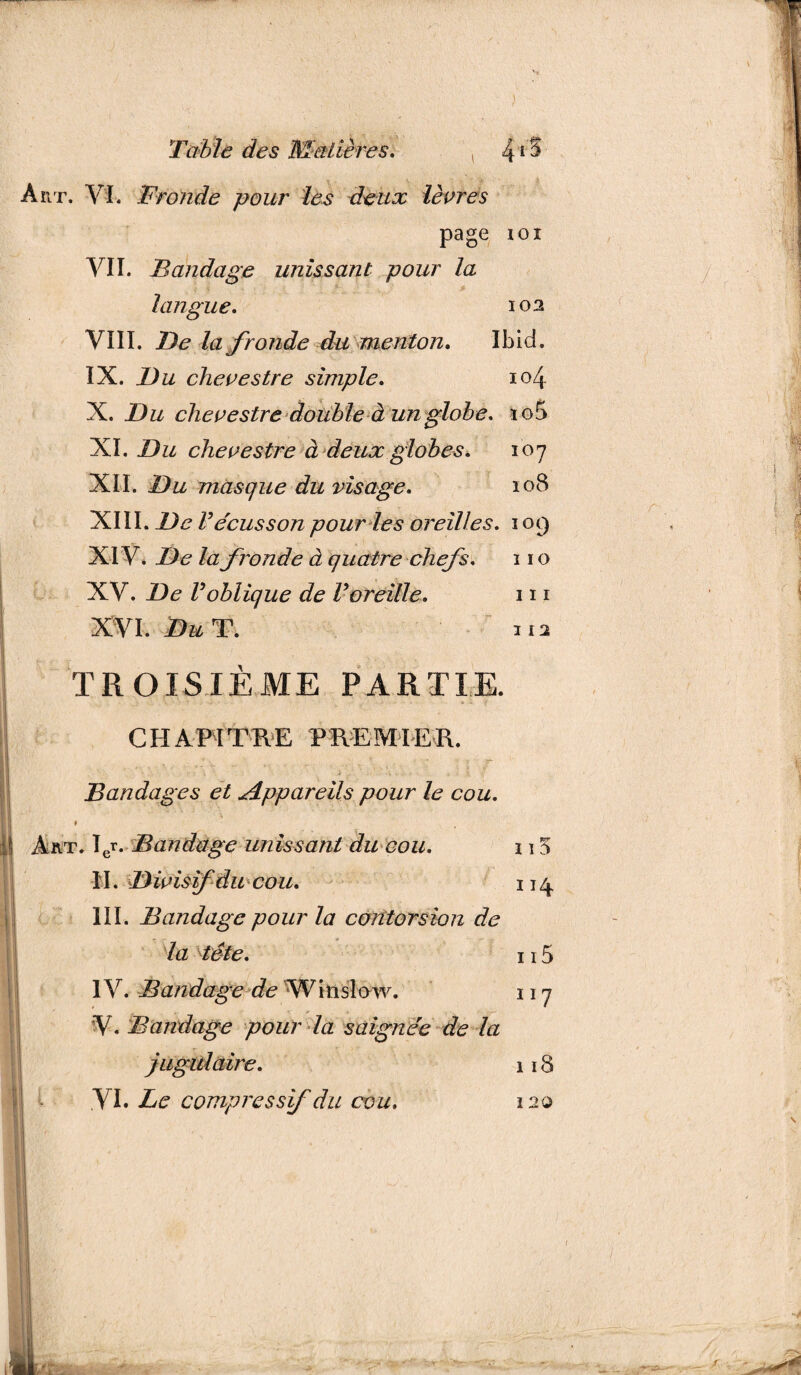 ht. VI. Fronde pour les deux lèvres page ioi VII. Bandage unissant pour la langue. 102 VIII. De la fronde du menton. Ibid. IX. Du chevestre simple. 104 X. Du chevestre double à un globe. ïo5 XI. Du chevestre à deux globes. 107 XII. Du masque du visage. 108 XIII. De Vécusson pour les oreilles. 109 XIV. De la fronde à quatre chefs. 11 o XV. De Voblique de Voreille. 111 XVI. Du T. H2 TROISIÈME PARTIE. CHAPITRE PREMIER. * t _ _ . * ■> Bandages et Appareils pour le cou. » Art. Ier. Bandage unissant du cou. \ \ 5 II. Divisifdu cou. 114 III. Bandage pour la contorsion de la tête. 115 IV. Bandage de Witislow. 117 V. Bandage pour la saignée de la jugulaire. 118 VI. Le compressif du cou. 120