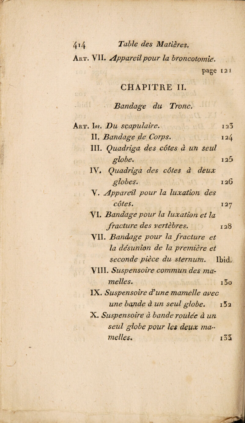 Aiit. VU. Appareil pour la broncotomie. page 12ï CHAPITRE II. Bandage du Tronc, Art. 1er. scapulaire. II. Bandage de Corps. III. Quadriga des côtes à un seul globe. IV. Quadriga des côtes à deux V. Appareil pour la luxation des 123 124 125 126 côtes. 127 VI. Bandage pour la luxation et la fracture des vertèbres. 128 VII. Bandage pour la fracture et la désunion de la première et seconde pièce du sternum. Ibid. VIII. Suspensoire commun des ma¬ melles. i3o IX. Suspensoire d?une mamelle avec une bande à un seul globe. i52 X. Suspensoire à bande roulée à un seul globe pour les deux ma~ nielles. i35