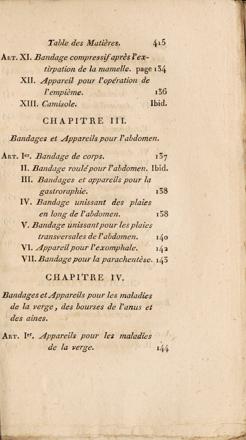 Art. XI. Bandage compressif après V ex¬ tirpation de la mamelle. page 134 XII. Appareil pour Vopération de Vempième. i56 XIII. Camisole. Ibid. CHAPITRE III. Bandages et Appareils pour Vabdomen. Art. Ier. Bandage de corps. 137 II. Bandage roulefpour Vabdomen. Ibid. III. Bandages et appareils pour la gastroraphie. i38 IV. Bandage unissant des plaies en long de Vabdomen. i58 V. Bandage unissant pour les plaies transversales de Vabdomen. 140 VI. Appareil pour l’exompliale. 14 2 VTI. Bandage pour la parachentèse. CHAPITRE IV. Bandages et Appareils pour les maladies de la verge, des bourses de l’anus et des aines. Art. Ier. Appareils pour les maladies de la verge. 1,44