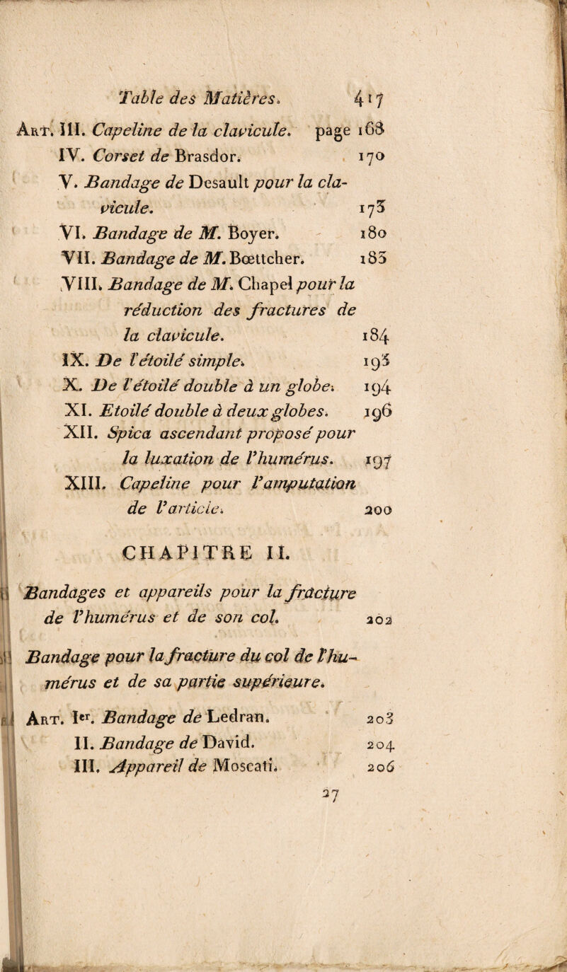 Art. III. Capeline de là clavicule. page i6à IV. Corset de Brasdor. 170 V. Bandage de Desault pour la cla¬ vicule. 175 VL Bandage de M. Boyer. 180 VIL Bandage de M. Bœttcher. 185 VIIL Bandage de M. Cliapel pour la réduction des fractures de la clavicule. 184 IX. De ïétoilé simple% 19* X. De létoilé double à un globe-, 194 XI. Etoilé double à deux globes. 196 XII. Spica ascendant proposé pour la luxation de Vhumérus. 197 XI IL Capeline pour P amputation de Varticlei 200 H \ \ % ■ ■ - * \ | - CHAPITRE IL (I Bandages et appareils pour la fracture de Vhumérus et de son col. 202 H t f — >1 ! Bandage pour la fracture du col de ïhu¬ mérus et de sa partie supérieure. v ' r m! Art. Ier. Bandage de Ledrati. 203 IL Bandage de David. 204 III, Appareil de MoscatL 206 27