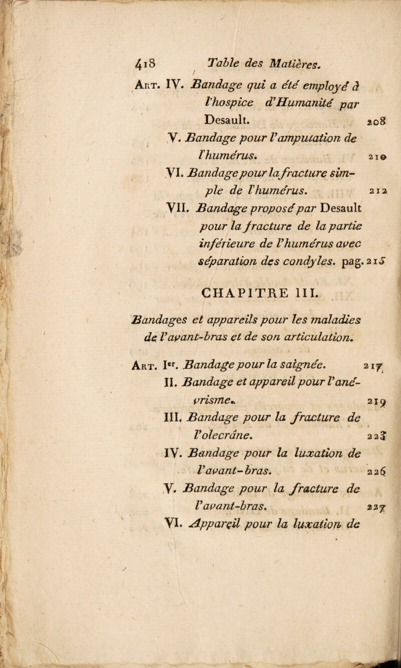 / Art. IV. Bandage qui a été employé à Vhospice d?Humanité par Desault. 208 \ . .. - * y. Bandage pour Vamputation de ï humérus, 21© VI. Bandage p ourla fracture sim¬ ple de T humérus, 212 VII. Bandage proposé par Desault pour la fracture de la partie inférieure de Vhumérus avec séparation des condyles, pag. 21S CHAPITRE III. Bandages et appareils pour les maladies de Vavant-bras çt de son articulation. Art. Ier. Bandage pour la saignée, 21 y II. Bandage et appareil pour Vané¬ vrisme* 219 III, Bandage pour la fracture de * , , # Vole crâne, 22% IV- Bandage pour la luxation de V avant- bras, 2 2 $ V. Bandage pour la fracture de V avant-bras, 22j VI. Appareil pour la luxation de