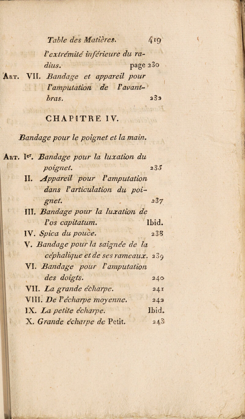 Vextrémité inférieure du ra¬ dius. page 280 Art. VII. Bandage et appareil pour V amputation de Vavant- bras. a 3 s I r CHAPITRE IV. Bandage pour le poignet et la main. Art. Ier. Bandage pour la luxation du poignet. 2 3 S II. Appareil pour Vamputation dans Varticulation du poi¬ gnet. . 2^7 III. Bandage pour la luxation de Vos capitatum. Ibid. IV. Spica du pouce. 2 38 V. Bandage pour la saignée de la céphalique et de ses rameaux. 289 VI. Bandage pour Vamputation des doigts. 240 VII. La grande écharpe. 241 VIII. De Vécharpe moyenne. 242 IX. La petite écharpe. Ibid. X. Grande écharpe de Petit. 248 ti