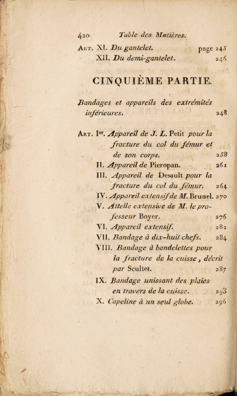Art, XL Du gantelet. page 24^ XII. Du demi-gantelet. 246 CINQUIÈME PARTIE. t v\ ) > Bandages et appareils des extrémités inférieures i 248 Art. Ier. Appareil de J. L. Petit pour la fracture du col du fémur et de son corps. 2 S 8 II. Appareil de Pieropan. 26 r III. Appareil de Desault pour la fracture du col du fémur. 264 IV. Appareil extensif de M. Brunei. 270 Y. Attelle extensive de M. le pro¬ fesseur Boyer. 276 VI. Appareil extensif 282 VII. Bandage à dix-huit chefs. 284 VIII. Bandage à bandelettes pour la fracture de la cuisse y décrit par Scultet. 287 IX. Bandage unissant des plaies en travers de la cuisse. 2^3 X. Capeline à un seul globe. 296