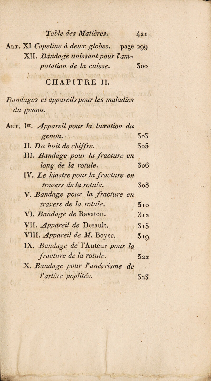 Art. XI Capeline à deux globes. page 299 XII. Bandage unissant pour Tam¬ putation de la cuisse. 5oq fr ,t y , CHAPITRE II. Bandages et appareils pour les maladies du genou. Art. Ier. Appareil pour la luxation du genou. 5 od II. Du huit de chiffre. 5o5 III. Bandage pour la fracture en long de la rotule. 3 06 IV. Le kiastre pour la, fracture en travers de la rotule. 3o8 V. Bandage pour la fracture en travers de la rotule. 310 « VI. Bandage de Raya ton. 3i2 VII. Appareil de Desault. 3x5 VIII. Appareil de M. Boyer. 519 IX. Bandage de l’Auteur pour la fracture de la rotule. 3 22 X. Bandage pour Vanévrisme de Vartère poplitée. 323