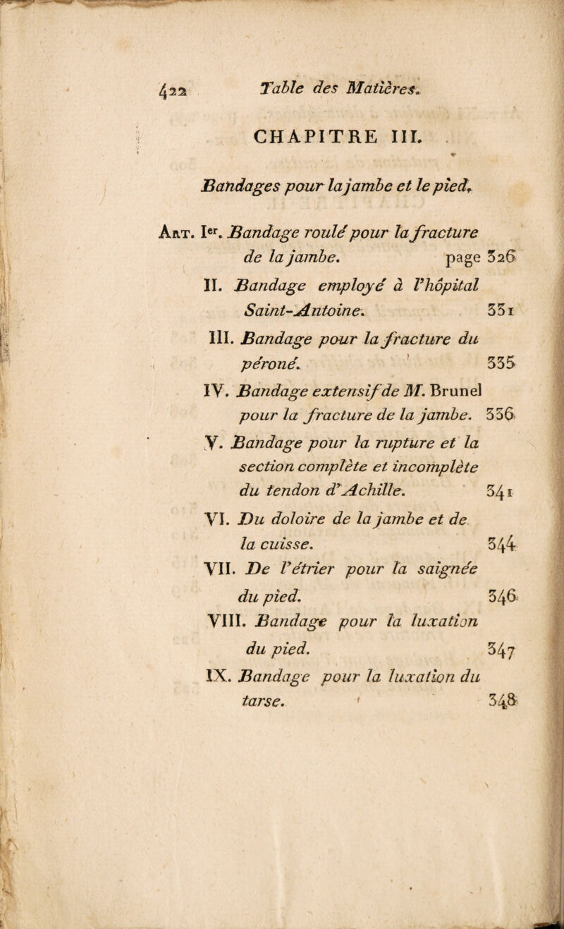42s CHAPITRE III. Bandages pour la jambe et le pied. Art. Ier. Bandage roulé pour la fracture de la jambe. Page 3 26 \ 1 II. Bandage employé à Vhôpital Saint-.Antoine. 351 III. Bandage pour la fracture du péroné. 335 IY. Bandage extensif de M. Brunei pour la fracture de la jambe. 556 Y. Bandage pour la rupture et la section complète et incomplète du tendon d'Achille. 341 .VI. Bu doloire de la jambe et de la cuisse. 344 VII. De Vétrier pour la saignée du pied. 346 VIII. Bandage pour la luxation du pied. 347 IX. Bandage pour la luxation du tarse. ' 348