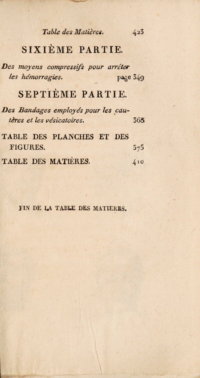 SIXIÈME PARTIE. Des moyens compressifs pour arrêter les hémorragies. page 349 SEPTIÈME PARTIE. Des Bandages employés pour les cau¬ tères et les vésicatoires. 36S TABLE DES PLANCHES ET DES FIGURES. 575 TABLE DES MATIÈRES. 410 FIN DE LA TABLE DES MATIERES»