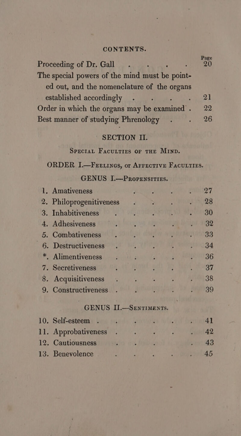 Proceeding of Dr. Gall ‘ The special powers of the mind must be point- ed out, and the nomenclature of the organs established accordingly ; Order in which the organs may be examined . Best manner of studying Phrenology SECTION II. SPECIAL FacuLTIEs oF THE MIND. Page 21 22 26 GENUS I.—Propensities. . Amativeness . Philoprogenitiveness . Inhabitiveness . Adhesiveness . Combativeness . Destructiveness . Alimentiveness . Secretiveness Acquisitiveness ODA FHA WD Constructiveness GENUS II.—SeEntiments. 10. Self-esteem 11. Approbativeness 12. Cautiousness 13. Benevolence