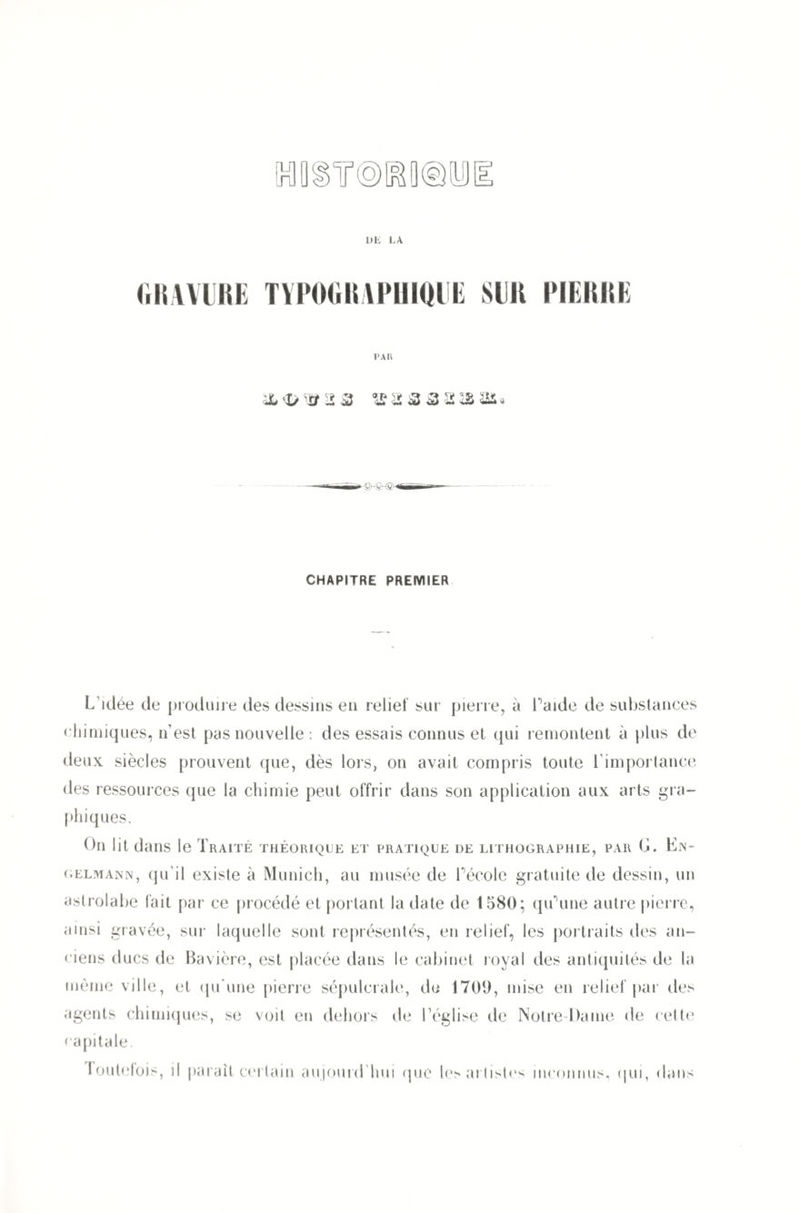 GRAVURE TYPOGRAPHIQUE SUR PIERRE PAU & V Ü 2 2 *£ 2 3 3 2 am. CHAPITRE PREMIER L’idée de produire des dessins en relief sur pierre, à l'aide de substances chimiques, n’est pas nouvelle : des essais connus et qui remontent à plus de deux siècles prouvent que, dès lors, on avait compris toute l’importance des ressources que la chimie peut offrir dans son application aux arts gra¬ phiques. On lit dans le Traité théorique et pratique de lithographie, par 0. Ln- gelmann, qu’il existe à Munich, au musée de Pécole gratuite de dessin, un astrolabe lait par ce procédé et portant la date de 1580; qu'une autre pierre, ainsi gravée, sur laquelle sont représentés, en relief, les portraits des an¬ ciens ducs de Bavière, est placée dans le cabinet royal des antiquités de la même ville, et qu’une pierre sépulcrale, de 1709, mise en relief par des agents chimiques, se voit en dehors de l’église de Notre-Dame de cette capitale. loutefois, il parait certain aujourd’hui que les artistes inconnus, qui, dans