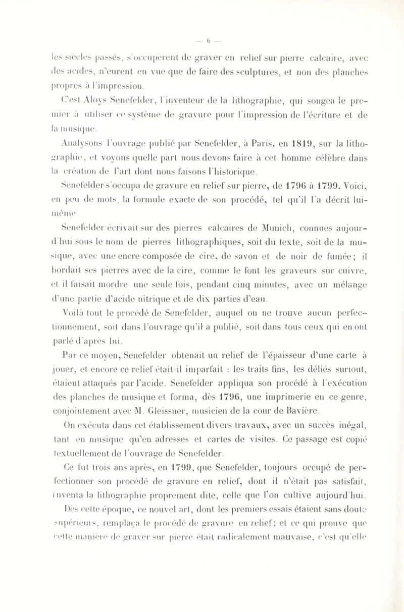 — (i les siècles passés, s’occupèrent de graver en relie! sur pierre calcaire, avec des acides, n’eurent en vue que de faire des sculptures, et non des planches propres à l'impression. (Test Aloys Senefelder, l'inventeur de la lithographie, qui songea le pre¬ mier à utiliser ce système de gravure pour l’impression de l’écriture et de la musique. Analysons l’ouvrage publié par Senefelder, à Paris, en 1819, sur la litho¬ graphie, et voyons quelle part nous devons faire à cet homme célèbre dans la création de Part dont nous faisons I historique. Senefelder s’occupa de gravure en relief sur pierre, de 1796 à 1799. Voici, en peu de mots, la formule exacte de son procédé, tel qu’il l'a décrit lui- mOmc Senefelder écrivait sur des pierres calcaires de Munich, connues aujour¬ d'hui sous le nom île pierres lithographiques, soit du texte, soit de la mu¬ sique, avec une encre composée de cire, de savon et de noir de fumée; il bordait ses pierres avec de la cire, comme le font les graveurs sur cuivre, et il faisait mordre une seule fois, pendant cinq minutes, avec un mélange d’une partie d’acide nitrique et de dix parties d’eau. Voilà tout le procédé de Senefelder, auquel on ne trouve aucun perfec¬ tionnement, soit dans l’ouvrage qu’il a publié, soit dans tous ceux qui en ont parlé d'après lui. Par ce moyen, Senefelder obtenait un relief de l’épaisseur d’une carte à jouer, et encore ce relief était-il imparfait : les traits fins, les déliés surtout, étaient attaqués par l’acide. Senefelder appliqua son procédé à l’exécution des planches de musique et forma, dès 1796, une imprimerie en ce genre, conjointement avec M. Gleissner, musicien de la cour de Bavière. On exécuta dans cet établissement divers travaux, avec un succès inégal, tant en musique qu’en adresses et cartes de visites. Ce passage est copié textuellement de l'ouvrage de Senefelder. Ce fut trois ans après, en 1799, que Senefelder, toujours occupé de per¬ fectionner son procédé de gravure en relief, dont il n’était pas satisfait, inventa la lithographie proprement dite, celle que l’on cultive aujourd'hui. Dès cette époque, ce nouvel art, dont les premiers essais étaient sans doute supérieur, remplaça le procédé de gravure en relief; et ce qui prouve que cette manière de graver sur pierre était radicalement mauvaise, c’est qu'elle