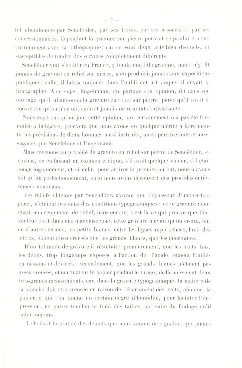 lut abandonnée par Senefelder, par ses frères, par ses associés et par ses concessionnaires. Cependant la gravure sur pierre pouvait se produire con¬ curremment avec la lithographie; car ce sont deux arts bien dislinclsr et susceptibles de rendre des services complètement différents. Senefelder vint s'établir en France*, y fonda une lithographie, mais n'y lit jamais de gravure en relief sur pierre, n'en produisit jamais aux expositions publiques; enfin, il laissa toujours dans Pou 1)1 i cet art auquel il devait la lithographie. A ce sujet, Engelmann, qui partage son opinion, dit dans son ouvrage qu'il abandonna la gravure en relief sur pierre, parce qu’il avait la conviction qu’on n’en obtiendrait jamais de résultats satisfaisants. Nous espérons qu’un jour cette opinion, qui certainement n'a pas été for¬ mulée à la légère, prouvera que nous avons eu quelque mérite à faire men¬ tir les prévisions de deux hommes aussi instruits, aussi persévérants et aussi sagaces que Senefelder et Engelmann. Mais revenons au procédé de gravure en relief sur pierre de Senefelder, et voyons, en en faisant un examen critique, s’il avait quelque valeur, s’il était conçu logiquement, et si enfin, pour arriver le premier au but, nous n'avons fait qu'un perfectionnement, ou si nous avons découvert des procédés entiè¬ rement nouveaux. Les reliefs obtenus par Senefelder, n’ayant que l’épaisseur d’une carte a jouer, n'étaient pas dans des conditions typographiques : cette gravure man¬ quait non-seulement de relief, mais encore, c'est là ce (pii prouve que l’in¬ venteur était dans une mauvaise voie, cette gravure n'avait qu’un creux, ou, en d’autres termes, les petits blancs entre les lignes rapprochées, l'œil des lettres, étaient aussi creusés que les grands blancs, (pie les interlignes. D'un tel mode de gravure il résultait :• premièrement, que les traits fins, tes déliés, trop longtemps exposés à l’action de l’acide, étaient fouillés en dessous et dévorés ; secondement, (pie les grands blancs n’étaient pas assez creusés, et maculaient le papier pendant le tirage; delà naissaient deux très-grands inconvénients, car, dans la gravure typographique, la matière de la planche doit être creusée en raison de l'écartement des traits, afin que le papier, à qui l’on donne un certain degré d’humidité, pour faciliter l’im¬ pression, ne puisse toucher le fond des tailles, par suite du foulage qu’il toujours. I cllo était la gravité des défauts (pic nous venons de signaler, (pie jamais