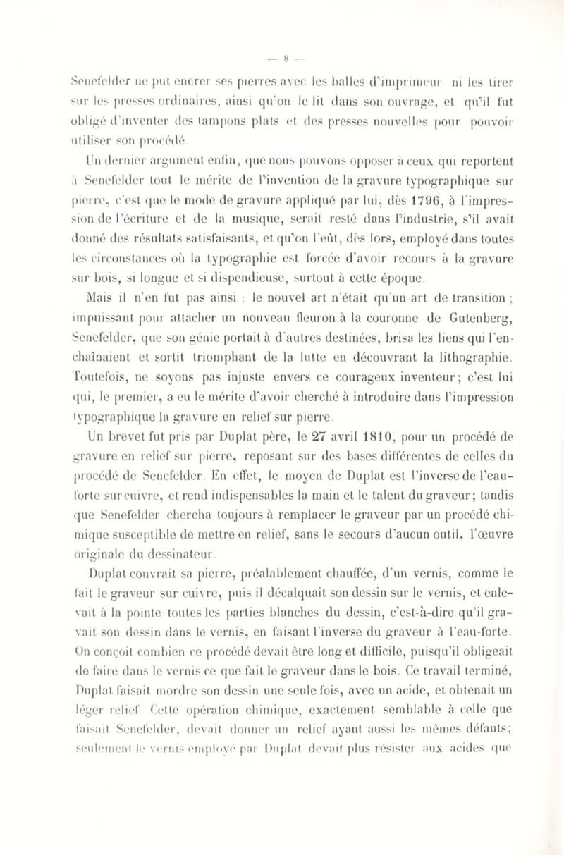 Senefelder ne put encrer ses pierres avec les balles d'imprimeur ni les tirer sur les presses ordinaires, ainsi qu’on le lit dans son ouvrage, et qu’il fut obligé d’inventer des tampons plats et des presses nouvelles pour pouvoir utiliser son procédé. Un dernier argument enlin, que nous pouvons opposer à ceux qui reportent à Senefeldcr tout le mérite de l’invention de la gravure typographique sur pierre, c’est que le mode de gravure appliqué par lui, dès 1796, à l'impres¬ sion de l’écriture et de la musique, serait resté dans l’industrie, s’il avait donné des résultats satisfaisants, et qu’on l’eût, dès lors, employé dans toutes les circonstances où la typographie est forcée d’avoir recours à la gravure sur bois, si longue et si dispendieuse, surtout à cette époque. Mais il n’en fut pas ainsi : le nouvel art n’était qu’un art de transition ; impuissant pour attacher un nouveau fleuron à la couronne de Gutenberg, Senefelder, que son génie portait à d'autres destinées, brisa les liens qui l’en¬ chaînaient et sortit triomphant de la lutte en découvrant la lithographie. Toutefois, ne soyons pas injuste envers ce courageux inventeur; c’est lui qui, le premier, a eu le mérite d’avoir cherché à introduire dans l’impression typographique la gravure en relief sur pierre Un brevet fut pris par Duplat père, le 27 avril 1810, pour un procédé de ravure en relief sur pierre, reposant sur des bases différentes de celles du procédé de Senefelder. En effet, le moyen de Duplat est l’inverse de l’eau- forte surcuivre, et rend indispensables la main et le talent du graveur; tandis que Senefelder chercha toujours à remplacer le graveur par un procédé chi¬ mique susceptible de mettre en relief, sans le secours d’aucun outil, l’œuvre originale du dessinateur. Duplat couvrait sa pierre, préalablement chauffée, d’un vernis, comme le fait le graveur sur cuivre, puis il décalquait son dessin sur le vernis, et enle¬ vait à la pointe toutes les parties blanches du dessin, c’est-à-dire qu’il gra¬ vait son dessin dans le vernis, en faisant l’inverse du graveur à l’eau-forte. On conçoit combien ce procédé devait être long et difficile, puisqu’il obligeait de faire dans le vernis ce que fait le graveur dans le bois. Ce travail terminé, Duplat faisait mordre son dessin une seule fois, avec un acide, et obtenait un léger relief Cette opération chimique, exactement semblable à celle que faisait Senefelder, devait donner un relief ayant aussi les mêmes défauts; seulement le vernis employé par Duplat devait plus résister aux acides que cr