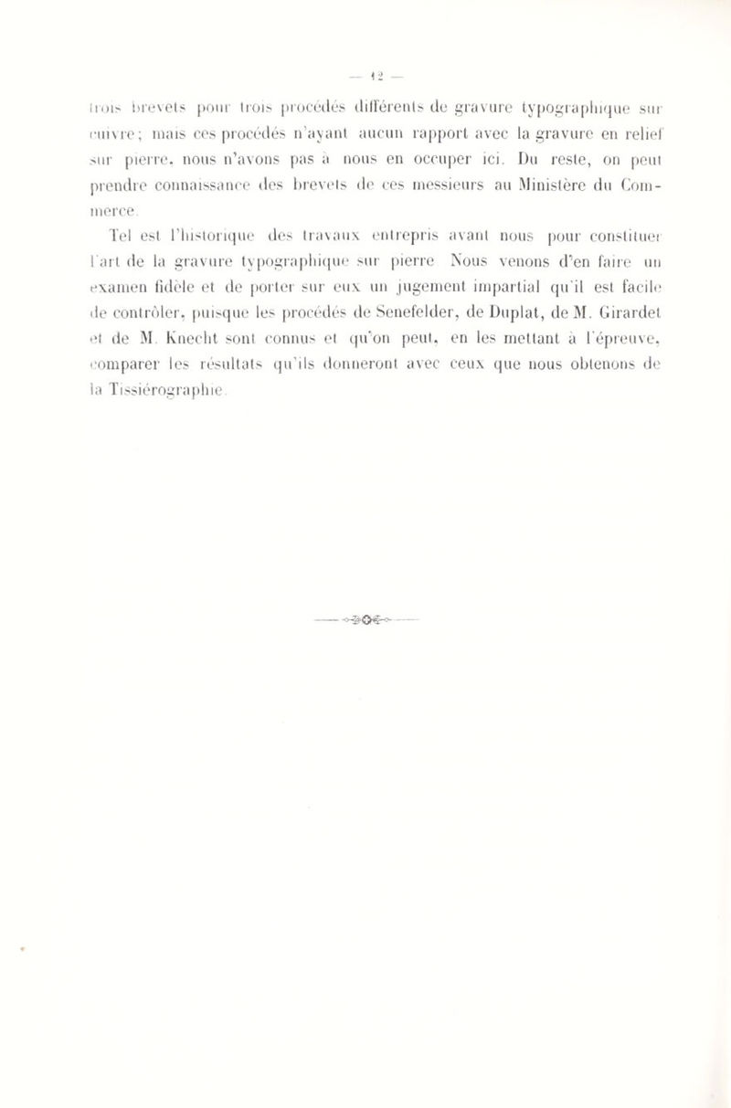 iiois brevets pour trois procédés différents de gravure typographique sur cuivre; mais ces procédés n’ayant aucun rapport avec la gravure en relief sur pierre, nous n’avons pas à nous en occuper ici. Du reste, on peut prendre connaissance des brevets de ces messieurs au Ministère du Com¬ merce. Tel est l’historique des travaux entrepris avant nous pour constituer l’art de la gravure typographique sur pierre Nous venons d’en faire un examen fidèle et de porter sur eux un jugement impartial qu’il est facile de contrôler, puisque les procédés de Senefelder, de Duplat, deM. Girardet et de M. Knecht sont connus et qu'on peut, en les mettant a l’épreuve, comparer les résultats qu’ils donneront avec ceux que nous obtenons de la Tissiérographie.