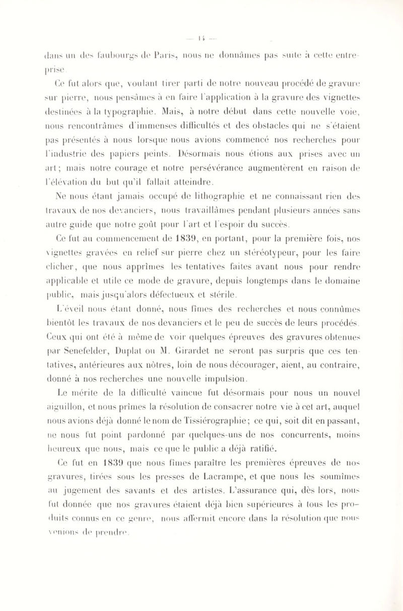 dans un des faubourgs de Paris, nous ne donnâmes pas suite à cette entre¬ prise, Ce fut alors que, voulant tirer parti de notre nouveau procédé de gravure sur pierre, nous pensâmes à en faire I application à la gravure des vignettes destinées à la typographie. Mais, à notre début dans cette nouvelle voie, nous rencontrâmes d'immenses difficultés et des obstacles qui ne s'étaient pas présentés à nous lorsque nous avions commencé nos recherches pour l'industrie des papiers peints. Désormais nous étions aux prises avec un ait; mais notre courage et notre persévérance augmentèrent en raison de l'élévation du but qu’il fallait atteindre. Ne nous étant jamais occupé de lithographie et ne connaissant rien des travaux de nos devanciers, nous travaillâmes pendant plusieurs années sans autre guide que notre goût pour l'art et l'espoir du succès. Ce fut au commencement de 1839, en portant, pour la première fois, nos vignetles gravées en relief sur pierre chez un stéréotypeur, pour les faire clicher, (pie nous apprîmes les tentatives faites avant nous pour rendre applicable et utile ce mode de gravure, depuis longtemps dans le domaine public, mais jusqu'alors défectueux et stérile. L'éveil nous étant donné, nous fîmes des recherches et nous connûmes bientôt les travaux de nos devanciers et le peu de succès de leurs procédés. Ceux qui ont été à même de voir quelques épreuves des gravures obtenues par Senefelder, Duplat ou M. Girardet ne seront pas surpris que ces ten tatives, antérieures aux nôtres, loin de nous décourager, aient, au contraire, donné à nos recherches une nouvelle impulsion. Le mérite de la difficulté vaincue fut désormais pour nous un nouvel aiguillon, et nous prîmes la résolution de consacrer notre vie a cet art, auquel nous avions déjà donné le nom de Tissiérographie; ce qui, soit dit en passant, ne nous fut point pardonné par quelques-uns de nos concurrents, moins heureux (pie nous, mais ce (pie le public a déjà ratifié. Ce fut en 1839 que nous fîmes paraître les premières épreuves de nos gravures, tirées sous les presses de Lacrampe, et que nous les soumîmes au jugement des savants et des artistes. L’assurance qui, dès lors, nous fut donnée que nos gravures étaient déjà bien supérieures à tous les pro¬ duits connus en ce genre, nous affermit encore dans la résolution que nous \unions de prendre.