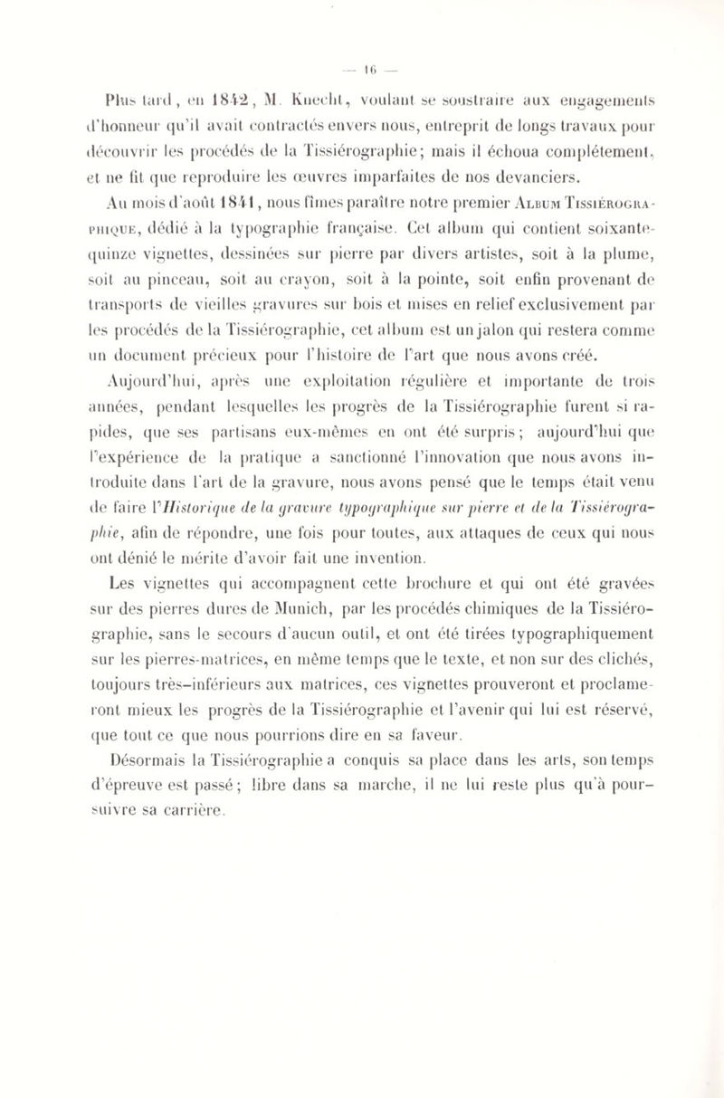 Plus tard , en 1842, M. Kneclit, voulant se soustraire aux engagements d’honneur qu’il avait contractés envers nous, entreprit de longs travaux pour découvrir les procédés de la Tissiérographie; mais il échoua complètement,, et ne fit que reproduire les œuvres imparfaites de nos devanciers. Au mois d août 184!, nous fîmes paraître notre premier Album Tissiérogra- phique, dédié à la typographie française. Cet album qui contient soixante- quinze vignettes, dessinées sur pierre par divers artistes, soit à la plume, soit au pinceau, soit au crayon, soit à la pointe, soit enfin provenant de transports de vieilles gravures sur bois et mises en relief exclusivement par les procédés de la Tissiérographie, cet album est un jalon qui restera comme un document précieux pour l’histoire de f art que nous avons créé. Aujourd’hui, après une exploitation régulière et importante de trois années, pendant lesquelles les progrès de la Tissiérographie furent si ra¬ pides, que ses partisans eux-mêmes en ont été surpris ; aujourd'hui que Inexpérience de la pratique a sanctionné l’innovation que nous avons in¬ troduite dans l’art de la gravure, nous avons pensé que le temps était venu de faire ['Historique delà gravure typographique sur pierre et delà Tissiérogra- phie, afin de répondre, une fois pour toutes, aux attaques de ceux qui nous ont dénié le mérite d’avoir fait une invention. Les vignettes qui accompagnent cette brochure et qui ont été gravées sur des pierres dures de Munich, par les procédés chimiques de la Tissiéro¬ graphie, sans le secours d'aucun outil, et ont été tirées typographiquement sur les pierres-matrices, en même temps que le texte, et non sur des clichés, toujours très-inférieurs aux matrices, ces vignettes prouveront et proclame¬ ront mieux les progrès de la Tissiérographie et l’avenir qui lui est réservé, (jue tout ce que nous pourrions dire en sa faveur. Désormais la Tissiérographie a conquis sa place dans les arts, son temps d’épreuve est passé; libre dans sa marche, il ne lui reste plus qu’à pour¬ suivre sa carrière.