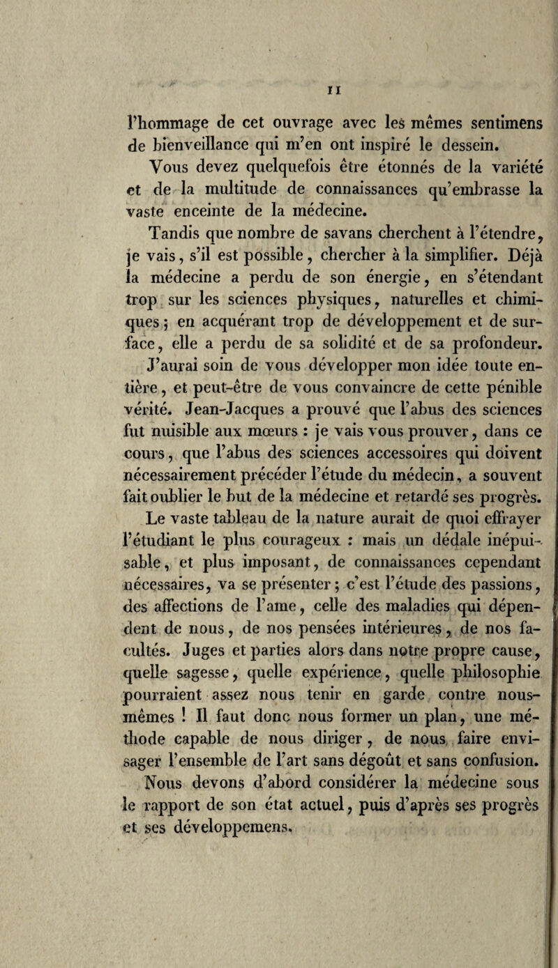 / 61 risme de Stahl, etc., avaient sans doute retardé i8.e Siècle, cette époque. De nos jours aussi, les brillans succès de Lavoisier, de Fourcroy, deVauquelin, dans la chimie, sont venus éblouir quelques médecins, des professeurs même ; mais la masse plus nombreuse et plus calme des praticiens instruits a repoussé ce nuage , qui n’a duré qu’un moment. Un bon esprit, Pinel, seul, sans effort et sans discussion, l’a dissipé par quel¬ ques mots judicieusement appliqués. Depuis 1732, époque où parurent les classes nosologiques, jusques en 1762, époque du grand ouvrage de Sauvages sur la classification des maladies, trente années s’étaient écoulées pour ramener les médecins à une saine logique médicale. La Nosologie de Sauvages parut en Hollande en 1762, en cinqvolumes; à Genève, in-4.0, 1763 , en deux volumes. En 1772 il en a paru une bonne traduction française par Gouvion, in- 12, en dix volumes, à laquelle le traduc¬ teur a ajouté les généra morborum de Linné en latin et en français, à la fin du io.e volume. Les médecins praticiens, outre leurs habi¬ tudes, leurspréjugés, leurs routines, ont en¬ core à combattre les erreurs qu’ils ont reçues de leur siècle et de leurs maîtres. L’expérience, disons mieux, l’observation leur a présenté des guérisons qu’ils ont du croire leur ouvrage, tandis qu’elles n’étaient que l’ouvrage de la nature , aidée ou provoquée par eux , en la dirigeant vers une nouvelle route. Rien de si