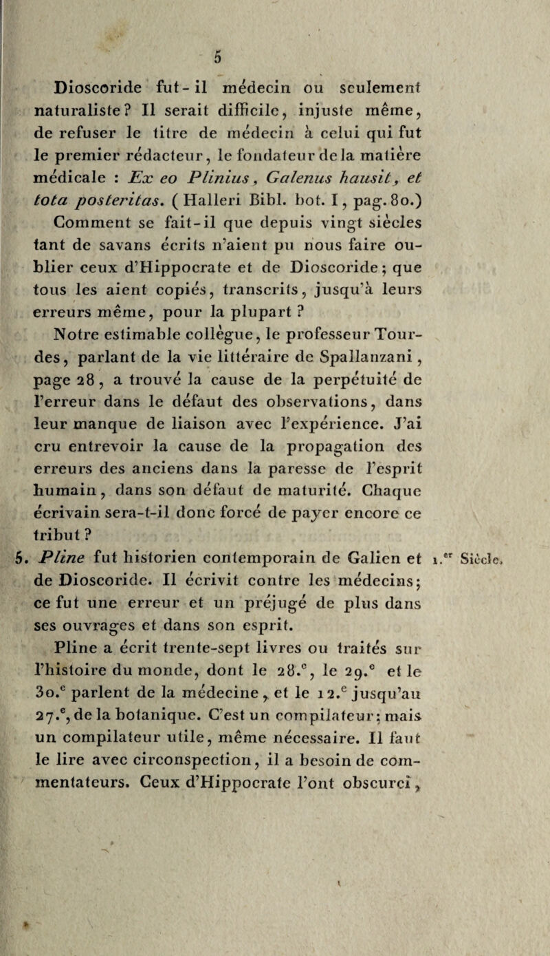 t 7 Oribase est d’un moindre intérêt; c’est un recueil abrégé de Galien. 7. Cœlius Aurelianus, quoigu’en latin mal écrit, a le mérite de la précision , joint à la fidélité des tableaux des maladies. Il a le premier signalé la colique des peintres, dont le traitement empiri¬ que paraît bien connu, tandis que l’étiologie de cette maladie reste «à connaître, ainsi que je le ferai remarquer plus bas , en parlant de Citois, Dubois, Bouvart et autres auteurs modernes. 8. Aetius Amidenus , quoique grec , mit en latin une collection presque encyclopédique des mé¬ decins ses prédécesseurs : son ouvrage est estimé parmi les anciens. 9. Paul d’Ægine finit l’école grecque venue à Rome, à laquelle vont succéder les Arabes, qui au mérite de nous avoir transmis la médecine grecque n’ont ajouté que leur polypharmacie galénique, pour l’obscurcir et l’embarrasser. C’est à l’époque du fanatisme oriental, de l’apparition du faux prophète-législateur, vers le 8.e siècle, que la médecine grecque fut trans¬ portée en Orient, et de là en Espagne. Mesué, Sérapiorij, Avicenne , Allucasis, Aven- zoar, Averrhoesj etc., fameux écrivains orien¬ taux, furent célèbres chez une nation courbée sous le double esclavage religieux et politique. 10. Iihazès fut le plus célèbre médecin chez les Arabes ; il exerça la médecine à Raya , sa patrie, et à Bagdad , villes de Perse : il était musicien, chimiste, philosophe. Le premier, il décrivit la petite vérole? ses symptômes, son traitement. 5.® Siècle. 6.® Siècle. 8.® Siècle. 9.® Siècle. x o.8 Siècle, %