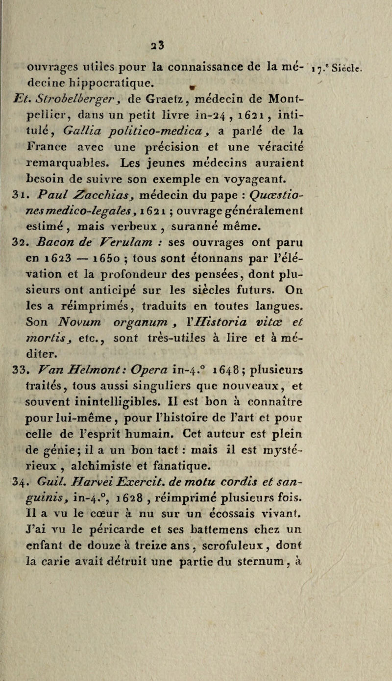 Richerand, 119.0; Sabatier, 120.0; Boyer, 121.0; Scarpa, 122.0, et une infinité d’autres. Cet aperçu, cette classification des auteurs en 9 ou 10 séries, est insuffisante sans doute, et je le sens; mais rien de plus difficile que de mettre un ordre convenable dans la distri¬ bution des livres, même dans une bibliothèque. Le format des livres, les époques où ils ont paru, mais bien plus encore la diversité d’ob¬ jets qu’ils embrassent, et dont ils traitent fort souvent indistinctement, présentent de très- grandes difficultés. Le même auteur, Haller, par exemple, qui a traité, i.° de la poésie, 2.0 de la morale , 3.° des gouvernemens, 4.0 de la botanique, 5.° des instituts de médecine, 6.° de la physique, 7.0 de l’anatomie, 8.° de la physiologie, 9.0 de la pathologie, io.° de la médecine, 11.0 de la chirurgie, enfin, 12.0, de l’anatomie comparée; qui a composé et publié plus de cinquante vo¬ lumes différens, devrait donc être placé dans douze classes différentes ? Mais , lorsqu’on sait que Haller a écrit pendant cinquante ans , qu’il a été éditeur des principes de médecine, de la correspondance des savans avec lesquels il était en relation ; ces époques trop éloignées , ces matières trop variées, trop diversifiées , occa¬ sionnent plus d’embarras encore. Plouquet a donné une Bibliographie par ordre alphabétique des matières ; mais un sup¬ plément de 4 volumes in-4.0, qui déjà se trouve