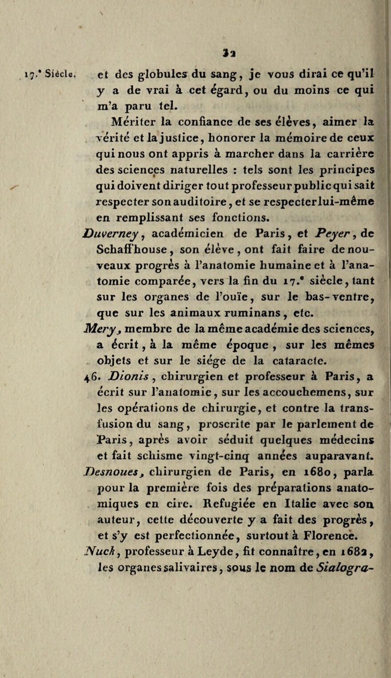 i j.* Siècle, *9 jRiolan , fils , en 1605 , a beaucoup écrit sur l’a¬ natomie pour l’école de Paris, et contre Harvée et la circulation. (Haller, II, 370.) Pétri Salii Diversi Tractatus defebre pestil., in- 8.°, 165G ; ouvrage d’un bon observateur. 2 5. Prosper Alpin : Medicina Ægyptiorum, in- 40, 1648 ; Ejusdem de prœsagienda vita et morte, in-4.0, 1710, édition de Boerhaave. Judicieux et savant médecin, qui a bien observé : les savans qui ont voyagé en Égypte, ont sanctionné la confiance déjà acquise à ses immortels écrits. 2 G. J. Rauhini Historia plant arum y in-fol. 165 o , 3 volumes ; Opus posthumum. C. Rauhini Pinax, in-4.0 1623 : livre nécessaire. Ces deux illustres frères furent botanistes et médecins. : 27. Fabricii Hildani Opéra^ in-fol. 1687: excel¬ lent recueil. Roderic a Castro, Espagnol, en i6o3, a écrit sur les maladies des femmes et sur la médecine légale: ouvrages nécessaires alors, utiles en¬ core , sans être indispensables. Jacobus Zwinger j Jilius y Ras, 1606, n’est pas sans mérite, quoique prévenu d’alchimie. Son père Théodorus, qui a écrit en 1068, vaut mieux. Guido Pancirolli : De rebus mernorabilibus de- perditis, in-4.°, 1646; ouvrage curieux à lire une fois. Curé de Lachambre, médecin de Louis XIII, à Paris, 1645 : l'Art de connaître les hom¬ mes. \