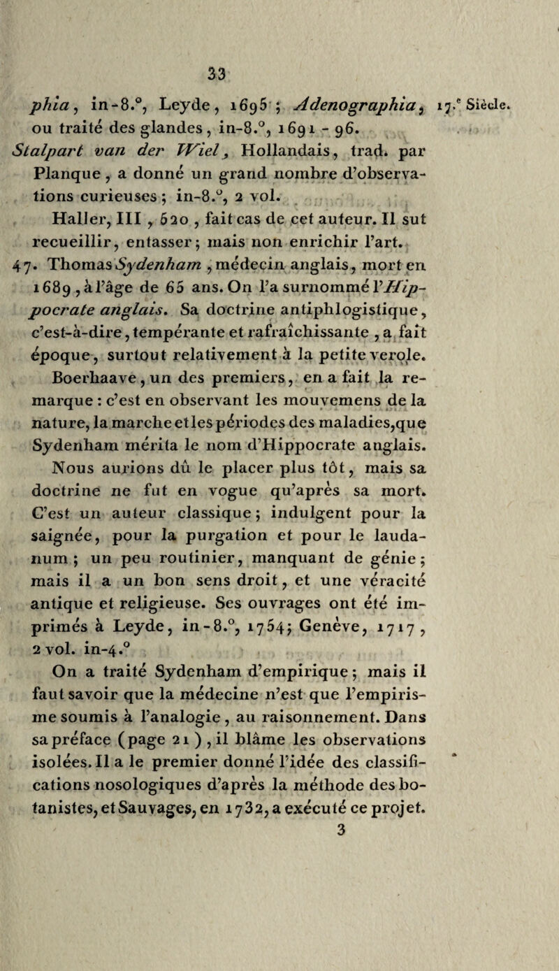 *4 »7*‘ Siècle. Charbillac dans le Champsaur, en 1778 ; j’ignore la suite de cette maladie. Harvée démontra la circulation du sang, que Platon, Hippocrate et Césalpin avaient soup¬ çonnée. Protospatharius, Galien et Colurnbus ont parlé assez clairement de la circulation pulmonaire : on sait que ce fut à l’école de Vésale, que Colurnbus remplaça, qu’il lit, en 1544 , ses démonsirations ,par conséquent avant Servet, dont l’ouvrage intitulé Christianismi restitutio ne parut qu’en i553. ( VoyezDutens, Décou vertes des anciens, vol. 2, p. 4 2 ; Théoph* Protospath. Anat. p. 65 , 172.) Gui Patin, savant écrivain, vers 16 49, sur¬ nommé le Gazetier, mérite à peine d’être cité, si ce n’est pour l’histoire de la médecine et pour quelques anecdotes du temps ; éd. posthumes, i685, etc. Zacuti Lusitani Opéra, in-fol.°, Lisb. 1642 , 2 vol. Médecin verbeux, utile, mais peu néces¬ saire. Philib. Guibert : Le médecin charitable, Par. 1660 ; livre utile, quoique populaire. 35. Marc-Aur. Séverin : de recondita Abscessuum natura, in-4.0 j63o; ouvrage singulier d’un homme courageux et instruit, par fois cruel dans ses opérations , employant le fer et le feu sans ménagement. On ne peut lui refuser d’a¬ voir fait faire à la chirurgie de nouveaux progrès. Sim. Pauli Quadripartitum botanicum, 1639 e* j 667 : espèce de matière médicale tirée du