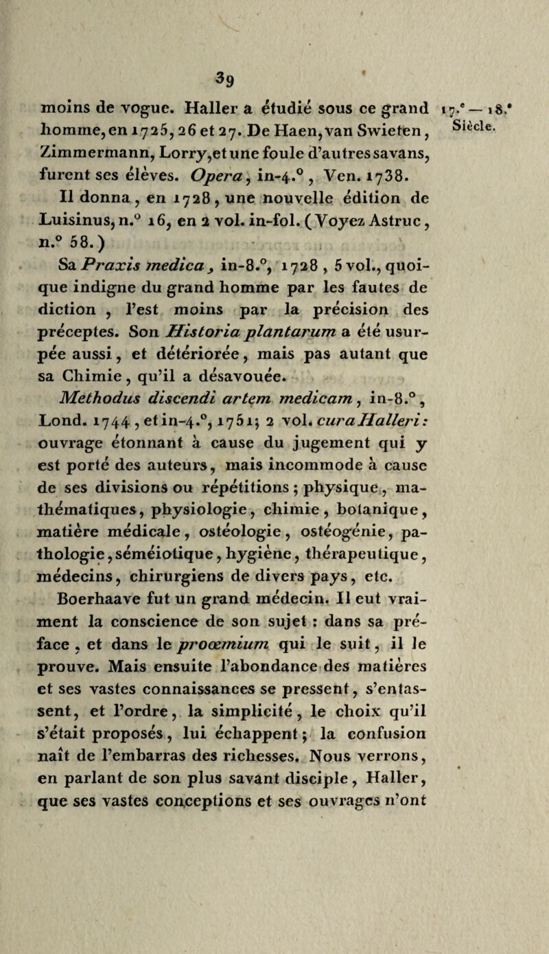 6y Son livre vient d’être réimprime à Paris, avec iS.eSiècle, des notes de Raynaudy. Bertrandi, Ambroise, chirurgien de Turin, élève de Paris, a écrit sur les opérations de chirur¬ gie; traduit en français, 2 volumes. Il adonné plusieurs mémoires parmi ceux de l’Académie de chirurgie, tomes 2 et 3. 94. LeboursierDucoudray (voyez, page 22, une autre femme Leboursier, aussi accoucheuse): Y Art des accouchemens 9 in-8.°, 17^9 , avec fig. Cette femme et ses deux prévôts firent à Gre¬ noble, en 1772 , un cours d’accouchement sur des machines assez bien faites pour que , rendu chez moi, tout novice encore, n’ayant fait qu’un seul cours d’anatomie chez les religieux de la Charité et fréquenté leur hôpital d’hom¬ mes pendant un an , j’aie pu me reconnaître avec la nature et secourir une femme de trente ans, qui pour la première fois était en travail d’un accouchement laborieux. J’avais alors vingt - cinq ans ; j’avais étudié dix ans sans voir de cadavres. Ceci prouverait, ce me sem¬ ble, que les pagodes ou mannequins pour les accouchemens factices , sont utiles , malgré l’opinion générale à Paris, qui blâme ces machines. Il n’en est pas des accoucheuses ni des officiers de santé de campagne, comme des médecins et des chirurgiens, qui embras¬ sent dans leurs études le vaste ensemble de l’art de guérir. A Paris et à Rome, on ne peut voir comme dans un village. Mais comment, nous dit-on, arrêter la hardiesse, la témérité