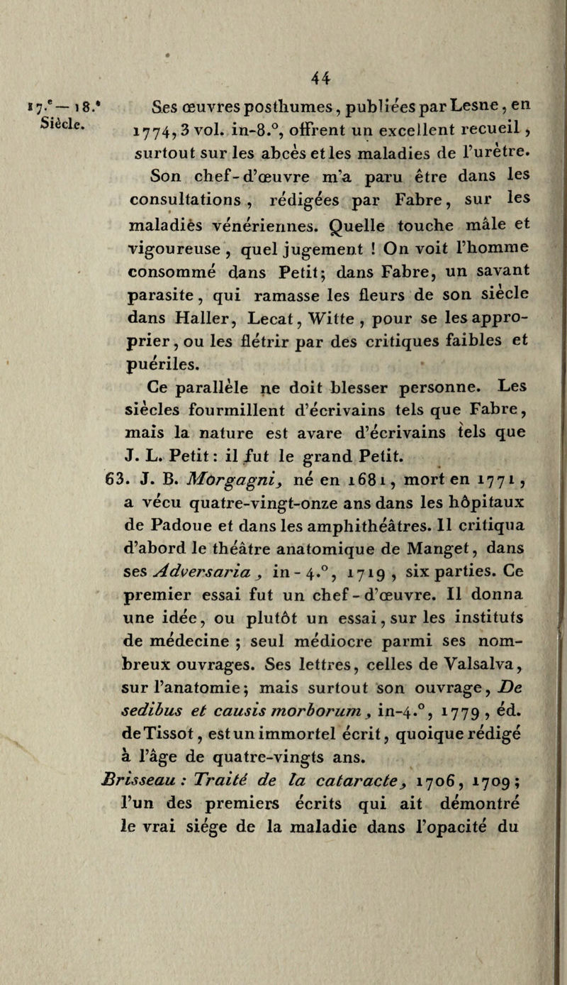 98 Hallér, excellent, mais inimitable modèle ,. en avait lu un plus grand nombre , et mieux sans doute; mais Haller ne vit pas de malades, et ne fit jamais d’operation sur le vivant. J’ai exercé pendant trente-trois ans, dans un hospice civil et militaire , à côté duquel étaient établis des hôpitaux de femmes, que je fré¬ quentais journellement. J’enseignais, je pro¬ fessais en même temps, je lisais, et je portais chaque jour mes observations sur un journal. 11 y a une différence bien grande entre les médecins de cabinet et les médecins praticiens. Ceux-là se livrent toujours plus ou moins aux charmes de l’imagination, au délire brillant . de l’esprit de système; ceux-ci étant forcés de revenir souvent sur eux-mêmes, des revers, des espérances déçues, des leçons terribles, enfin, que l’inspection des cadavres, que la nature leur donne , les rendent timides, pru- dens et circonspects. L’espérance, des succès, les fortifient, les encouragent : lorsqu’ils ont le bonheur de persuader le public et d’ins¬ truire leurs élèves, ils reçoivent leur plus douce récompense. Addition ci la page 3i, n.° 45. jRonsset y Franc., étudia sous Rondelet et Sa- porta, à Montpellier, selon Portai, Hist. de TAnat. I, 600, II, p. 75. Rondelet,docteur en 1531, ne fut professeur qu’en i556. Rousset, célèbre par son ouvrage sur l’opération cesa-