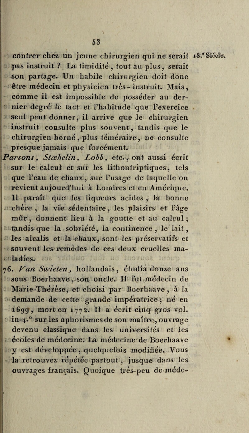 lier produire de grands médecins : les uns solidistes plus instruits, plus méthodiques, et ceux de Montpel¬ lier toujours plus hippocratiques. Vous verrez les écoles de Grettingue, de Vienne et de Paris, se disputer le premier rang. Ce qui devra nous surprendre , c’est qu’en Alle¬ magne l’érudition, toujours plus vaste, fit rarement d’aussi bons praticiens que Montpellier, où l’école fut moins érudite. Dans cette dernière école la théorie égara quelquefois ses plus savans professeurs, témoins Barthez et Grimaud, tandis que la bonne et saine pratique dTIippocrate, venue d’Espagne à Montpellier par les Arabes vers le douzième siècle, s’y soutint toujours par le bon sens de la majorité des médecins. Paris eut de tout temps des médecins savans et habiles : Fernel, Riolan, Silvius, Houllier, Duret, Baillou, etc. ; dans le dix-huitième siècle, Dumoulin, Bouvart, Antoine Petit, etc., en offriront la preuve à la postérité la plus reculée. Les distractions insépara¬ bles de cette grande ville ont souvent empêché l’école de Paris de se distinguer par des cours réguliers et complets, par des élèves nombreux. Ce n’est que pendant et depuis la révolution que Paris a pris l’ascendant, la supériorité sur les autres écoles. De grands encouragemens de la part du Gou¬ vernement et des professeurs pourront seuls l’y main¬ tenir. Une cité aussi immense offrira toujours l’ensem¬ ble de tous les talens, de tous les vices et de toutes les vertus. Celui qui va à Paris pour y compléter une éducation bien commencée ou déjà avancée, avec un goût décidé, s’il est maître de sa raison , y fera des progrès rapides ; mais celui, au contraire, qui com¬ mence, devra s’enfermer dans une pension, se concen-