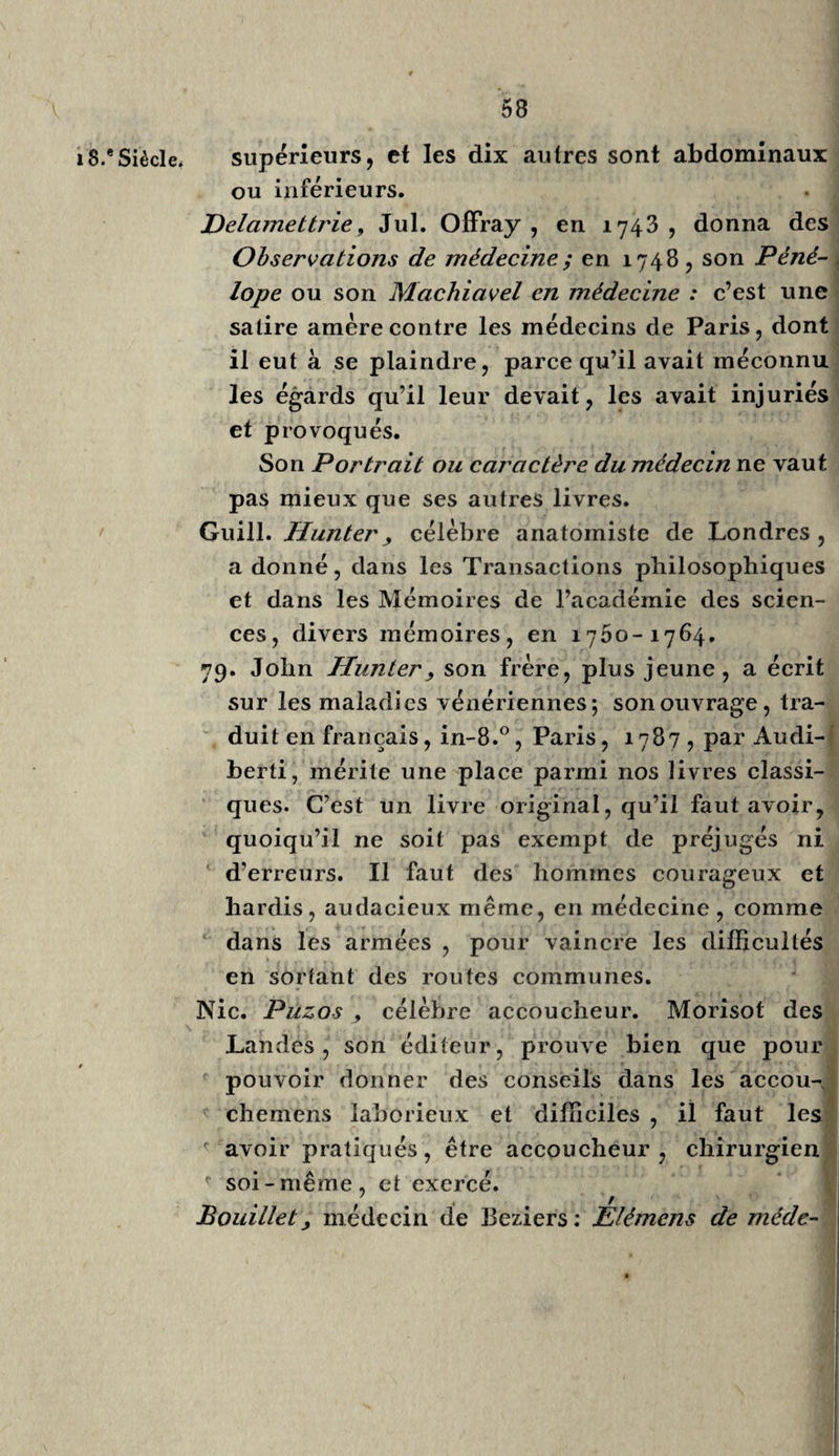 22 x 7** Siècle. médecin YEpitome Dan. Senncrti, donné par Bonet( Genève, in-fol. et Aven. i655). Sans être indispensable, ce livre fait connaître l’état de la médecine à ces époques. Louise Bourgeois Leboursier (in-8.°, Paris , 1608) publia un livre sur les accouchemcns, l’avor¬ tement , etc. ; prudent écrit pour une femme auteur, à cette époque. Vous ne pensez pas, Messieurs , que les vastes et profondes connaissances de la médecine, sorte de magistrature d’autant plus critique, plus importante et plus délicate, qu’elle ne saurait avoir de règles fixes , ni être assez surveillée par l’autorité, puisse jamais être conférée au beau sexe : lisez Roussel et Cabanis, ou plutôt observez, sans prévention, ce sexe aimable et mobile, et vous jugerez si un sage gouverne¬ ment peut confier l’exercice de la médecine à des femmes. 3o. Baillou, 1616, médecin hippocratique de Paris, dont les ouvrages sont estimés et furent réimprimés par Thevart et par Troncliin. Laz. Riverius, professeur à Montpellier, en 1640 r Opéra, in-fol. i663; ouvrage verbeux, néces¬ saire à cause des observations , sans être indis¬ pensable. Adr. Spigel, de Bruxelles, i632— 1G64 , estimé pour l’anatomie, mais au second rang. Pet. Castellus, de Messine, 1628 — 34, faisait grand cas de l’émétique, ou plutôt de l’ellébore * le savant Schuize , en 1719 et 1743, a traité la même question , de l’clléborisme des anciens :