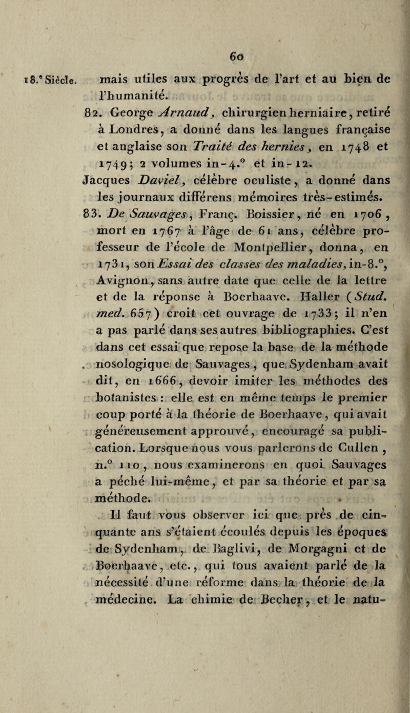 49 ïnais ses travaux nous sont plus utiles. Ses i8.eSiècle, expériences sur l’irritabilité sont à lui ; elles ont servi de démonstration aux pressentimens de Mayow et de Baedivi. O \ Bernard de Jussieu, né en 1707, mort en 1778, fut un prodige de mémoire, de savoir et de vertu; malheureusement trop modeste, il a peu écrit. A. L. de Jussieu9 son neveu, professeur actuel, Ta dignement remplacé , et continue à soutenir un nom célèbre à tant de titres. Aug. Gottl. TCeber, Comment, de initiis et pj'o- gressu irritabilitatis, in-8.°, Hal. 1783, a soumis a l’examen la découverte et les preuves de F ir¬ ritabilité dans l’état sain et malade. Il paraît que Glisson, le premier, en 1664 , de motu mus- culorum, a parlé de l’irritabilité ; que Harve^, en 1651 , meme van Helmont, en 1642, avaient prononcé le mot : mais Haller, en 1747, en a fixé les lois et démontré les faits. Pouvons-nous douter que l’époque de l’éta¬ blissement dune base aussi évidente, aussi solidement démontrée, de la médecine et de la physiologie, ne soit une de ses périodes les plus marquantes? Stahl, Lacaze, Witte, Bordeu, Bar thés, Gri- maud, etc., sont venus jeter des doutes sur cette belle decouverte, confondre les forces toniques, la sensibilité nerveuse, avec l’irri¬ tabilité; elle nen est pas moins évidente, pas moins propre aux fibres musculaires. Que ne s’occupait -on plutôt à en tracer les limites? Mais la critique est aisée, l’art est difficile. 4