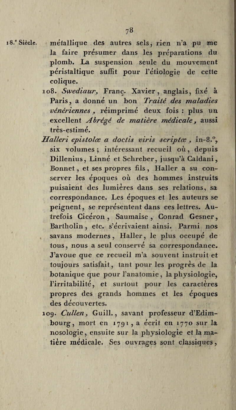 io Plusieurs écrivains de l’école grecque, Cons¬ tantin l’Africain , Gariopontus , Théodore , Priscianus de Milan, etc., parurent alor^ L’école de Montpellier fut établie en ii5o, selon M. Coray ( Hist. de la méd. page 187 ); celle de Paris date de 1220. 13.cSiècle. Mundinus, le premier restaurateur de l’anatomie en Europe, parut vers i3oo. Si les écrits des Grecs, puisés dans des observations faites d’après nature, avaient pu faire renaître la bonne mé¬ decine parmi nous, l’examen de nos propres organes, les traces des maladies, n’étaient pas moins indispensables à mettre sous les yeux des médecins pour fixer l’attention, pour arrêter l’imagination toujours prête à nous égarer, lorsqu’elle 11’est pas contenue par des bases fixes, solides et étendues. Me serait-il permis de vous dire que j’ai lu, depuis l'âge de quatorze jusqu’à vingt-quatre ans, l’anatomie de Winslow, de Boudon, de Dionis, d’Eustachius, de Pallin , etc., sans pouvoir acquérir des idées fixes sur nos prin¬ cipaux organes; tandis que six mois de dissec¬ tion m’ont mis au niveau des élèves internes de l’hôpital, qui étudiaient et s’exercaient à faire des pansemeris journaliers depuis trois ans ? Je dois vous dire encore qu’au tant le dessin et les figures m'ont été utiles pour me rappeler les objets déjà connus, autant ils sont inutiles à celui qui ri’a pas connu la nature avant les images qui la représentent. En vous faisant cet aveu, je m’aperçois mieux chaque jour du