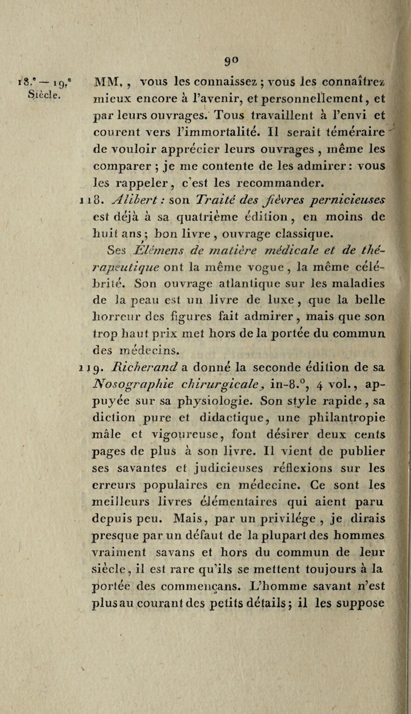 54- 18.® Siècle. cins de notre nation eussent étudié sous Boer^ haave, sa doctrine a été adoptée dans toute l’Europe. Son savant commentateur l’a appuyée de nombreuses citations, puisées chez les an¬ ciens Grecs et Romains. L’érudition plus hip¬ pocratique de Van Swieten a fait oublier le mécanisme, que Boerhaave avait appliqué aux fonctions vitales. Cette doctrine, déjà affaiblie par les propres réflexions de Van Swieten et par le vitalisme de Stahl , a tout perdu à l’ap¬ parition de Bordeu. En vous parlant de Boerhaave, je vous ai fait remarquer le théoricien trop fécond et le praticien modéré : c’était cependant le même homme ; tant il est vrai qu’au lit des malades la nature met souvent le médecin docile en opposition avec ses écrits et ses habitudes. Van Swieten , homme grave, ne se laissa pas entraîner par son imagination , comme son maître ; mais son érudition, ses citations mas¬ quent souvent ou font oublier ses opinions particulières. Haller, plus surchargé encore de notes et d’érudition, ne s’y embarrassa jamais ; il fut toujours maître de lui-même : mais Haller ne pratiquait pas la médecine ; il professait la chi¬ rurgie, et n’osait pas faire une saignée sur Je vivant; mais il inocula ses enfans. C’est à ce creuset d’épreuves, c’est au lit des malades, que nous connaissons le praticien, et que nous le distinguons de l’écrivain théorie cien.