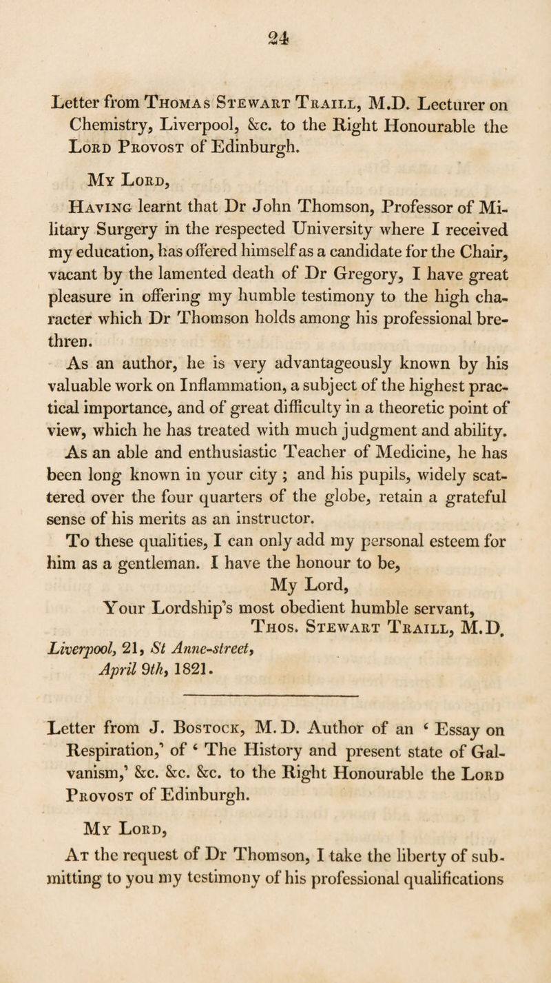 18 TESTIMONIAL by B. C. Brodie, Esq. F.R. S. Surgeon to St George's Hospital, Professor of Anatomy and Sur¬ gery to the Royal College of Surgeons, Author of 44 Pa¬ thological and Surgical Observations on the Diseases of the Joints, &c. &c. &c. Dr Thomson, Professor of Military Surgery in the Uni¬ versity of Edinburgh, has been known to me by his writings, and I have also had the pleasure of his personal acquaint¬ ance, for many years. I can, in the most unequivocal man¬ ner, give my testimony as to the distinguished talents, zeal, and unwearied diligence, which he has uniformly displayed in the pursuit of his profession, and his extensive knowledge of medical subjects. In particular, Dr Thomson has inte¬ rested himself in pathological researches; and I must con¬ sider him as one of the best pathologists of the present pe¬ riod ; and I conceive him to be well calculated to add to the reputation of any Medical School in Europe. B. C. Brodie. Saville Row, London, April 14,1821. LETTER from William Henry, M. D. F. R. S. late Phy¬ sician to the Infirmary, Dispensary, and Lunatic Hospital at Manchester, Author of 44 Elements of Experimental Chemistry, &c. &c. &c. to the Right Honourable John Manderston, Lord Provost, the Magistrates, and Town Council of Edinburgh. My Lord and Gentlemen, At the request of Dr Thomson, I take the liberty of offer¬ ing my testimony in favour of his qualifications for the of¬ fice of Professor of the Practice of Medicine in the Univer¬ sity of Edinburgh, which has lately become vacant by the