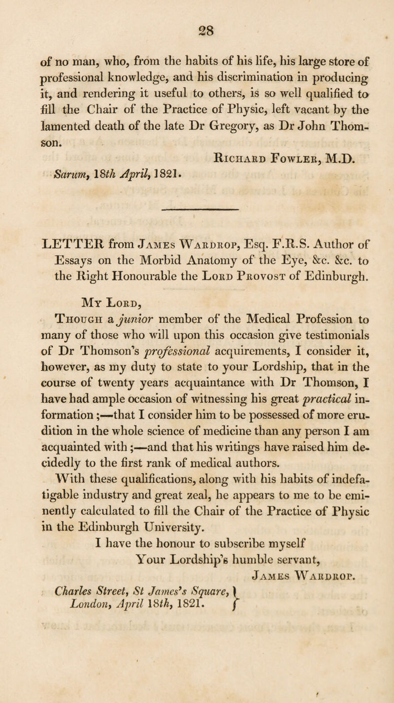 LETTER from Theodore Gordon, M. D. Deputy In¬ spector of Hospitals, and Professional Assistant, Army Medical Board, to Dr Thomson. 5, Berkley-street, April 23, 1821. My dear Sir, I am honoured by your letter of the 18th instant. Al¬ though I cannot flatter myself that the testimonial of so humble an individual as myself, can in any way contribute to the success of the object you have in view, I can assure you it is with feelings of the greatest satisfaction that I seize the occasion of expressing to you how warmly I am interest¬ ed in your success, and how happy I shall feel if you obtain the honourable station, for which, by your attainments and labours in Medical Science, you are in my opinion so emi¬ nently qualified. I have had the comfort and gratification of experiencing the benefit of your able counsel and advice at the bed-side, on many important and trying occasions in the hospitals of the wounded at Brussels. On this subject I need only say, that as I appreciated them highly at the time, so do I still feel gratitude and complacency at the recollection of the ad¬ vantages derived from your assistance and co-operation. Known to the medical world by your publications, but more eminently perhaps distinguished by your work on In¬ flammation, it scarcely can be necessary to state my opinion thereon: it bears the seal of reputation stamped upon it, I believe, by the unanimous approbation of the profession. Numerous other works on Medical Subjects by you, evince an equal ardour in pursuit of, and in the diffusion of medi¬ cal science. As a pupil, I should be most ungrateful did I not most fully and freely acknowledge the benefit I have derived, as well from your Lectures as from your Clinical Observations. The value of your professional Reports to this department, you have the satisfaction of knowing, have been duly esti-