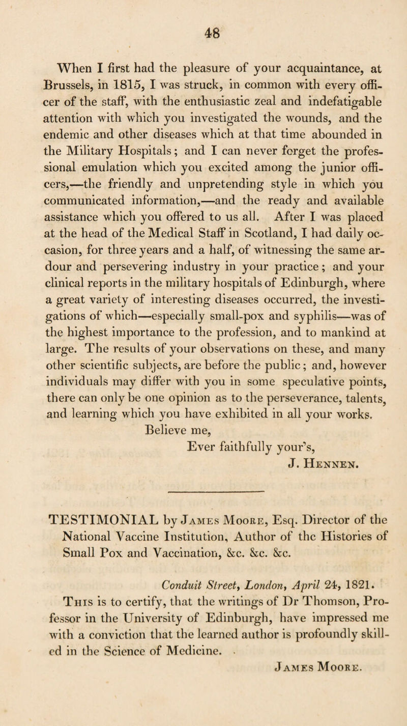 28 of no man, who, from the habits of his life, his large store of professional knowledge, and his discrimination in producing it, and rendering it useful to others, is so well qualified to fill the Chair of the Practice of Physic, left vacant by the lamented death of the late Dr Gregory, as Dr John Thom¬ son. Richard Fowler, M.D. Sarum, 1 Sth April, 1821. LETTER from James Wardrop, Esq. F.R.S. Author of Essays on the Morbid Anatomy of the Eye, &c. &c. to the Right Honourable the Lord Provost of Edinburgh. My Lord, Though a junior member of the Medical Profession to many of those who will upon this occasion give testimonials of Dr Thomson’s professional acquirements, I consider it, however, as my duty to state to your Lordship, that in the course of twenty years acquaintance with Dr Thomson, I have had ample occasion of witnessing his great practical in¬ formation that I consider him to be possessed of more eru¬ dition in the whole science of medicine than any person I am acquainted with;—and that his writings have raised him de¬ cidedly to the first rank of medical authors. With these qualifications, along with his habits of indefa¬ tigable industry and great zeal, he appears to me to be emi¬ nently calculated to fill the Chair of the Practice of Physic in the Edinburgh University. I have the honour to subscribe myself Your Lordship’s humble servant, James Wardiiop. Charles Street, St James9s Square, 1 London, April 18th} 1821. ^